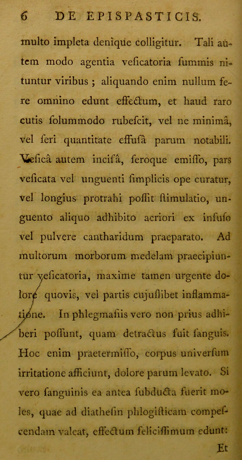 multo impleta denique colligitur. Tali au- tem modo agentia veficatoria fummis ni- tuntur viribus ; aliquando enim nullum fe- re omnino edunt elFedium, et haud raro cutis folummodo rubefeit, vel ne minima, vel feri quantitate effufa parum notabili. ^5eflca autem incifa, feroque emilfo, pars veficata vel unguenti hmplicis ope curatur, vel longius protrahi poffit flimulatio, un- guento aliquo adhibito acriori ex infufo vel pulvere cantharidum praeparato. Ad multorum morborum medelam praecipiun- tur veficatoria, maxime tamen urgente do- loiy quovis, vei partis cujuflibet inflamma- tmne. In phleginafiis vero non prius adhi- beri polTunt, quam detra<SIus fuit fanguis. Hoc enim praetermilTo, corpus univerfiim irritatione afliciunt, dolore parum levato. Si vero fanguinis ea antea fubdu<fta fuerit mo- les, quae ad diathefin phlogifticam compef- cendain valeat, eflfe<ftum feliciflimum edunt: Et