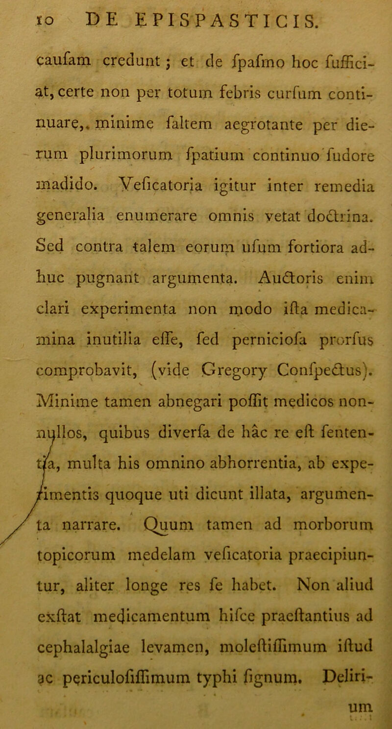 caufam credunt; et de fpafmo hoc fufEci- at, certe non per totum febris curfum conti- nuare,* minime faltem aegrotante per die- rum plurimorum fpatium continuo'fudore madido. Veficatoria igitur inter remedia generalia enumerare omnis vetat doctrina. Sed contra talem eorum ufum fortiora ad- huc pugnant argumenta. Audoris enim clari experimenta non rnodo ifta medica- mina inutilia effe, fed perniciofa prorfus comprobavit, (vide Gregory Confpedus). Minime tamen abnegari poffit medicos non- nullos, quibus diverfa de hac re eft fenten- t/a, multa his omnino abhorrentia, ab expe- rimentis quoque uti dicunt illata, argumen- A ta narrare. Quum tamen ad morborum topicorum medelam veficatoria praecipiun- tur, aliter longe res fe habet. Non aliud exftat medicamentum hifce praeftantiiis ad cephalalgiae levamen, moleftiflimum iftud ac periculofiflimum typhi fignum. Deliri- um