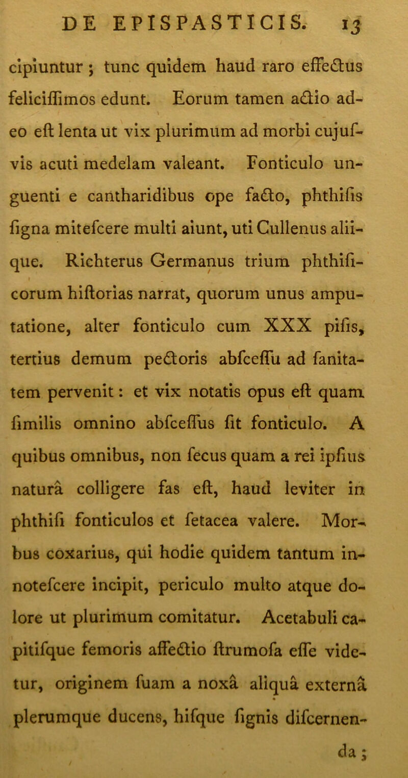 clpmntur; tunc quidem haud raro efFedus feliciflimos edunt. Eorum tamen adio ad- eo eft lenta ut vix plurimum ad morbi cujuf- vis acuti medelam valeant. Fonticulo un- guenti e cantharidibus ope fadlo, phthilis figna mitefcere multi aiunt, uti Cullenus alii- que. Richterus Germanus trium phthifi- I eorum hiftorias narrat, quorum unus ampu- tatione, alter fonticulo cum XXX pifis, tertius demum pedtoris abfceffu ad fanita- tem pervenit: et vix notatis opus eft quam ftmilis omnino abfceflus fit fonticulo. A quibus omnibus, non fecus quam a rei ipfius natura colligere fas eft, haud leviter in phthifi fonticulos et fetacea valere. Mor-^ bus Goxarius, qui hodie quidem tantum in- notefeere incipit, periculo multo atque do- lore ut plurimum comitatur. Acetabuli ca- pitifque femoris affedlio ftrumofa elTe vide- tur, originem fuam a noxa aliqua externa plerumque ducens, hifque fignis difeernen- da / w »