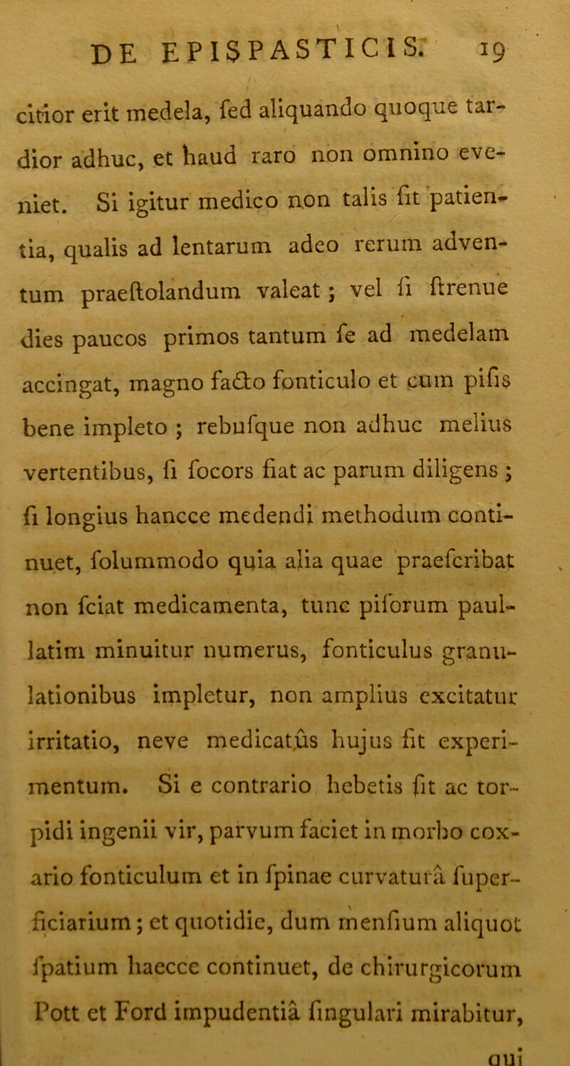 citior erit medela, fed alicjiiando quoque tar- dior adhuc, et haud raro non omnino eve- niet. Si igitur medico non talis fit patien- tia, qualis ad lentarum adeo rerum adven- tum praeftolandum valeat; vel fi ftrenue dies paucos primos tantum fe ad medelam accingat, magno fado fonticulo et cum pifis bene impleto ; rebufque non adhuc melius vertentibus, fi focors fiat ac parum diligens ; fi longius hancce medendi methodum conti- nuet, folummodo quia alia quae praefcribat non fciat medicamenta, tunc piforum paul- latim minuitur numerus, fonticulus granu- lationibus impletur, non amplius excitatur irritatio, neve medicatjas hujus fit experi- mentum. Si e contrario hebetis fit ac tor- pidi ingenii vir, parvum faciet in morbo cox- ario fonticulum et in fpinae curvatura fuper- ficiarium; et quotidie, dum rnenfium aliquot fpatium haecce continuet, de chirurgicorum Pott et Ford impudentia fmgulari mirabitur,