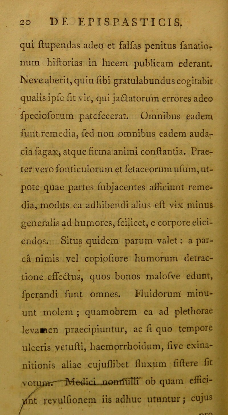 qui ftupendas adeo et faifas penitus fanatior num hiftorias in lucem publicam ederant. Neve aberit, quin fibi gratulabundus cogitabit qualis ipfe fit vir, qui jadiatorum errores adeo fpecioforum patefecerat. Omnibus eadem funt remedia, fed non omnibus eadem auda- cia fagax, atque firma animi conflantia. Prae- ter vero fonticulorum et fetaceorum ufum, ut- pote quae partes fubjacentes afEciunt reme- dia, modus ea adhibendi alius eft vix minus generalis ad humores, fciiicet, e corpore elici- endos. Situs quidem parum valet; a par- ca nimis vel copipfiore humorum detrac- tione effedus, quos bonos malofve edunt, fperandi funt omnes. Fluidorum minu- unt molem ; quamobrem ea ad plethorae levamen praecipiuntur, ac fi quo tempore ulceris vetufli, haemorrhoidum, live exina- nitionis aliae cujuflibet fluxum fiflere fit votujnr—Me4icL-iiomTurn' ob quam efflci- reyulfionem iis adhuc utuntur; cujus