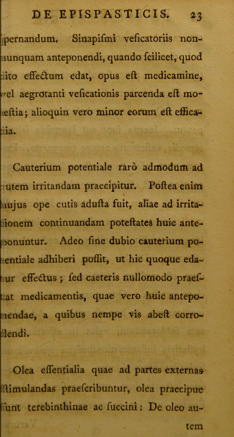 [pernandum. Sinapifmi veficatoriis non- uunquam anteponendi, quando fcilicet, quod ::ito efFedum edat, opus eft medicamine, r^el aegrotanti veficationis parcenda eft mo- eeftia; alioquin vero minor eorum eft efficax :iia. y Cauterium potentiale raro admodum ad : utem irritandam praecipitur. Pofteaenim I uujus ope cutis adufta fuit,> aliae ad irrita- lionem continuandam poteftates huic ante- :Donuntur. Adeo fme dubio cauterium po- eentiale adhiberi poffit, ut hic quoque eda- lur efFedus ; fed caeteris nullomodo praef- luat medicamentis, quae vero huic antepo- I nendae, a quibus nempe vis abeft corro- dendi. Olea eflentialia quae ad partes externas ftimulandas praefcribuntur, olea praecipue ‘funt terebinthinae ac fuccini: De oleo au- tem