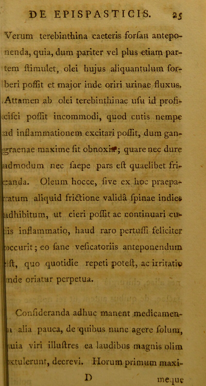 Verum terebinthina caeteris forfan antepo- nenda, quia, dum pariter vel plus etiam par- tem ftimulet, olei hujus aliquantulum for- beri poflit et major inde oriri urinae huxus. jAttamen ab olei terebinthinae ufu id profi- xifci poffit incommodi, quod cutis nempe ad inflammationem excitari poflit, dum gan- .graenae maxime (it obnoxi#; quare nec dure udmodum nec faepe pars eft quaelibet fri- :anda. Oleum hocce, five ex hoc praepa-*- atum aliquid frictione valida fpinae indies idhibitum, ut cieri poffit ac continuari cur- iis inflammatio, haud raro pertuffi feliciter )ccurit; eo fane veficatoriis anteponendum II ft, quo quotidie repeti poteft, ac irritatio ■nde oriatur perpetua. Confideranda adhuc manent medicamen- n alia pauca, de quibus nunc agere folum, Luia viri illuftres ea laudibus magnis olim v^ctuleriint, decrevi. Horum primum raaxi- D ineque