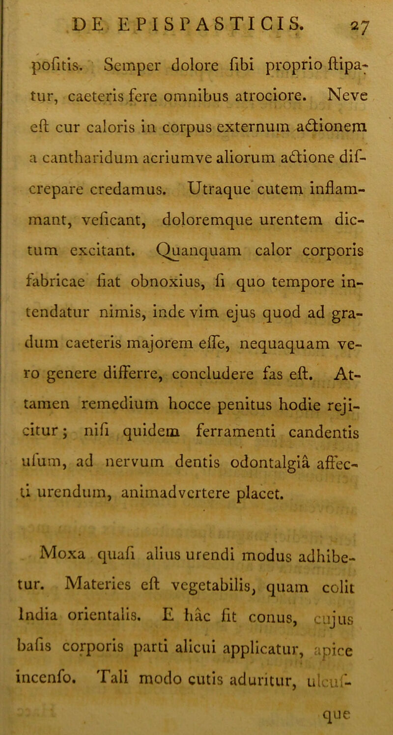 pofitis. Semper dolore fibi proprio ftipa- tur, caeteris fere omnibus atrociore. Neve eft cur caloris in corpus externum actionem a cantharidum acriumve aliorum adlione dif- crepare credamus. Utraque* cutern inflam- mant, veficant, doloremque urentem dic- tum excitant. Quanquam calor corporis fabricae liat obnoxius, fi quo tempore in- tendatur nimis, inde vim ejus quod ad gra- dum caeteris majorem elTe, nequaquam ve- ro genere differre, concludere fas eft. At- tamen remedium hocce penitus hodie reji- citur ; nili quidem ferramenti candentis ufum, ad nervum dentis odontalgia affec- ti urendum, animadvertere placet. Moxa quafi alius urendi modus adhibe- tur. Materies eft vegetabilis, quam colit India orientalis. E hac fit conus, cujus bafis corporis parti alicui applicatur, apice incenfo. Tali modo cutis aduritur, ulcuf- que