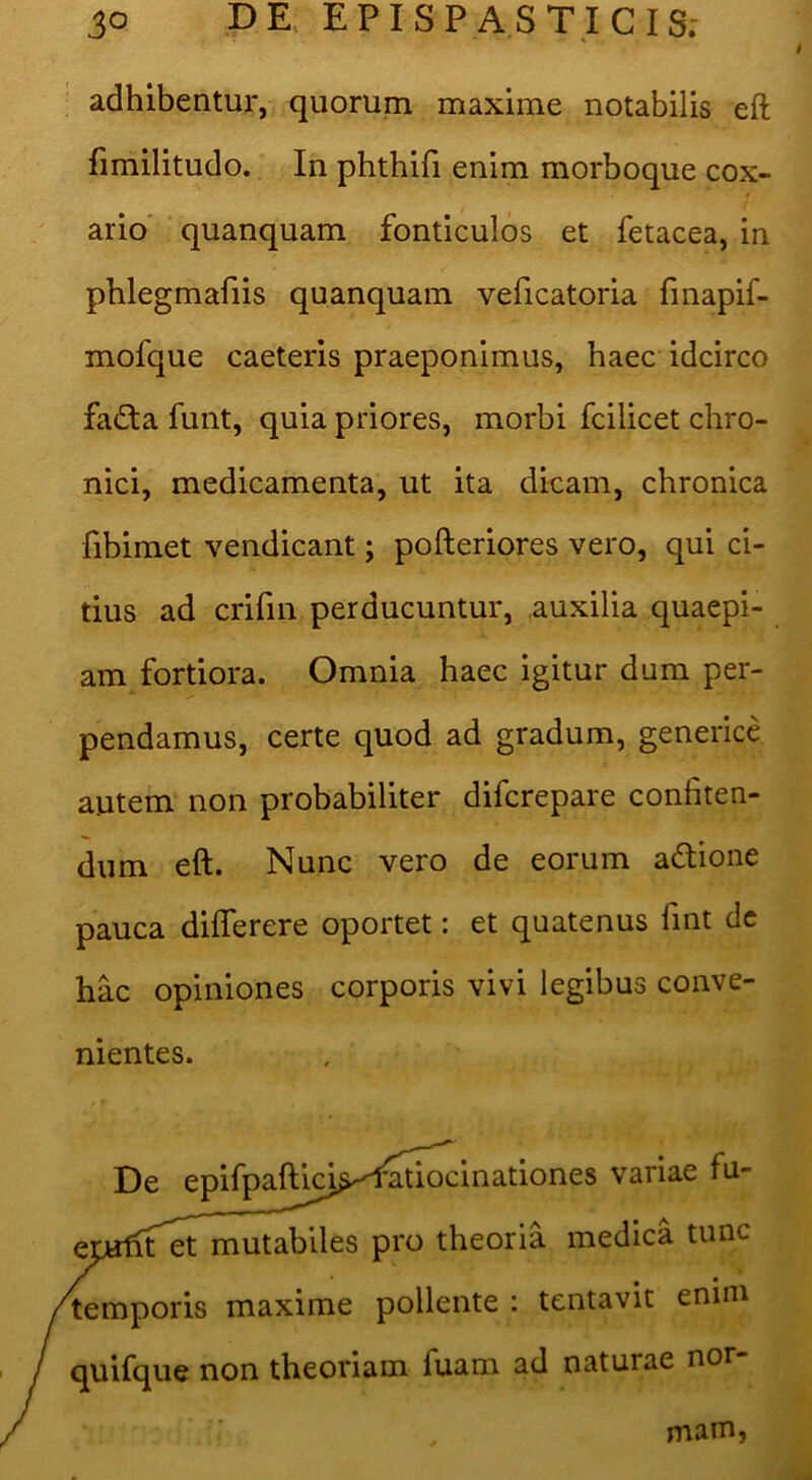 adhibentur, quorum maxime notabilis eft fimilitudo. In phtbifi enim morboque cox- ario' ■ quanquam fonticulos et fetacea, in pblegmafiis quanquam veficatoria fmapif- mofque caeteris praeponimus, haec idcirco fa£ta funt, quia priores, morbi fcilicet chro- nici, medicamenta, ut ita dicam, chronica fibimet vendicant; pofteriores vero, qui ci- tius ad crifin perducuntur, auxilia quaepi- am fortiora. Omnia haec igitur dum per- pendamus, certe quod ad gradum, generice autem non probabiliter difcrepare confiten- dum eft. Nunc vero de eorum adione pauca diflerere oportet: et quatenus fint dc hac opiniones corporis vivi legibus conve- nientes. De epifpaftici^^ variae fu- et mutabiles pro theoria medica tunc emporis maxime pollente : tentavit enim uifque non theoriam fuam ad naturae nor- mam,