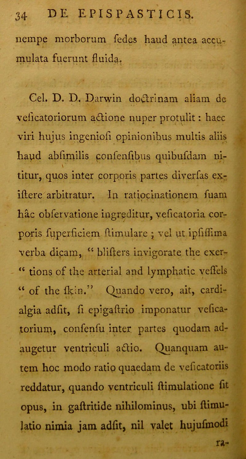 I nempe morborum fedes haud antea accu- mulata fuerunt fluida. / Cei. D. D. Qarwin do^^^rinam aliam dc velicatoriorum adtione nuper protulit: haec viri hujus ingeniofi opinionibus multis aliis haud abfimilis ponfenflbus quibufdam ni- \ titur, quos inter porppris partes diverfas ex- iftere arbitratur. In ratiocinationem fuam hac obfervatione ingreditur, yeficatoria cor- poris fuperficiem flimulare ; vel ut ipfiflima verba dicam, “ blifters invigorate the exer- ' tions of the arterial and lymphatic veflels “ of the flcin.” Quando vero, ait, cardi- algia adfit, fi epigaftrio imponatur vefica- torium, confenfu inter, partes quodam ad- augetur ventriculi adio. Quanquam au- tem hoc modo ratio quaedam de veficatoriis reddatur, quando ventriculi ftimulatione fit opus, in gaftritide nihilominus, ubi flimu- Jatio nimia jam adfit, nil valet hujufinodi ra-