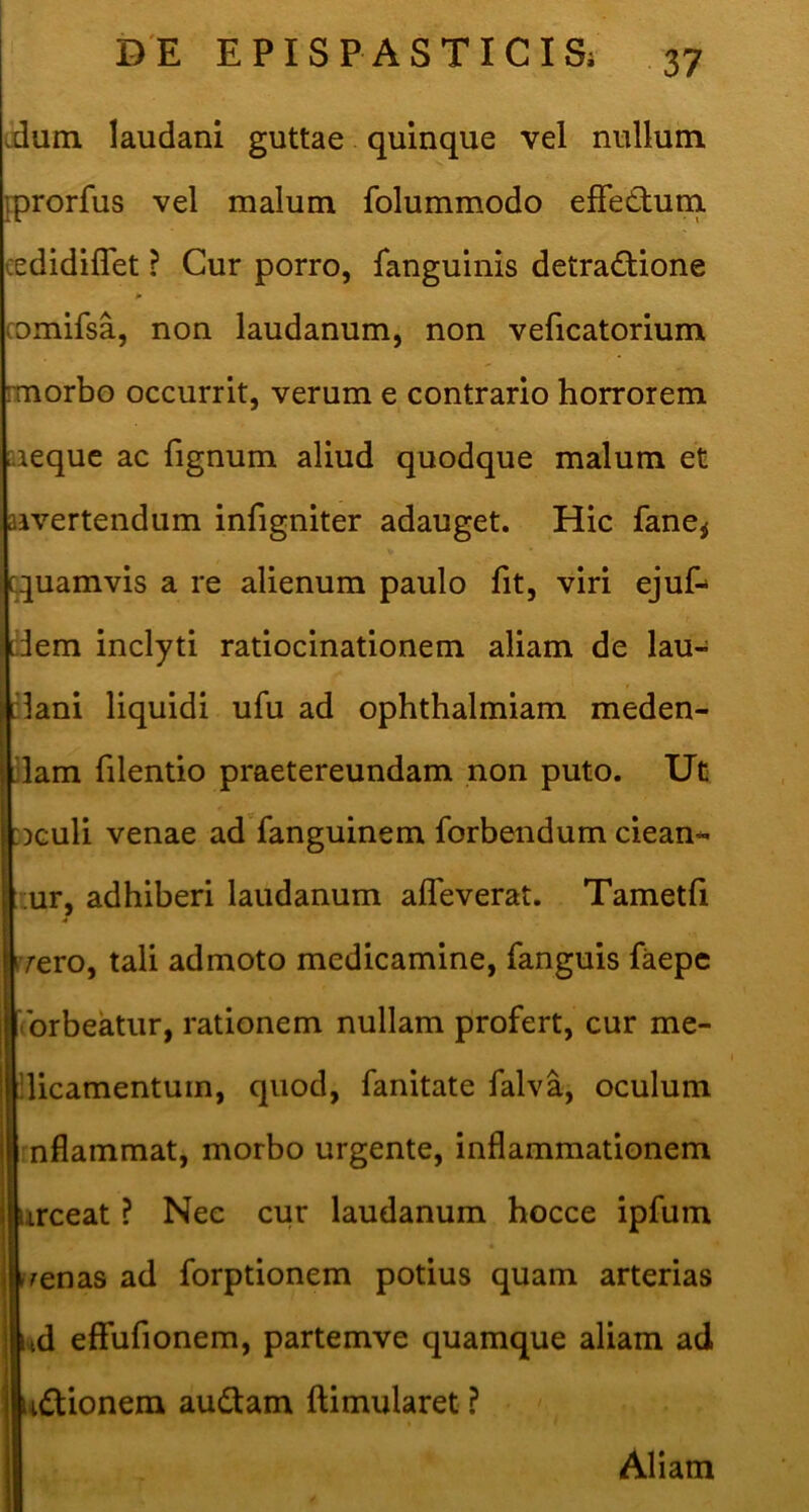 dum laudani guttae quinque vel nullum iprorfus vel malum folummodo effedlum cedidiflet ? Cur porro, fanguinis detraiflione comifsa, non laudanum, non veficatorium rmorbo occurrit, verum e contrario horrorem aaequc ac fignum aliud quodque malum et aivertendum infigniter adauget. Hic fane^ quamvis a re alienum paulo fit, viri ejuf-- dem inclyti ratiocinationem aliam de lau- :lani liquidi ufu ad ophthalmiam meden- dam filentio praetereundam non puto. Ut :dguU venae ad fanguinem forbendum ciean* mr, adhiberi laudanum afleverat. Tametfi rrero, tali admoto medicamine, fanguis faepc 'ibrbeatur, rationem nullam profert, cur me- ■licamentum, quod, fanitate falva, oculum rnflammat, morbo urgente, inflammationem irceat ? Nee cur laudanum hocce ipfum Frenas ad forptionem potius quam arterias nd effufionem, partemve quamque aliam ad tdlionera audiam ftimularet ? Aliam