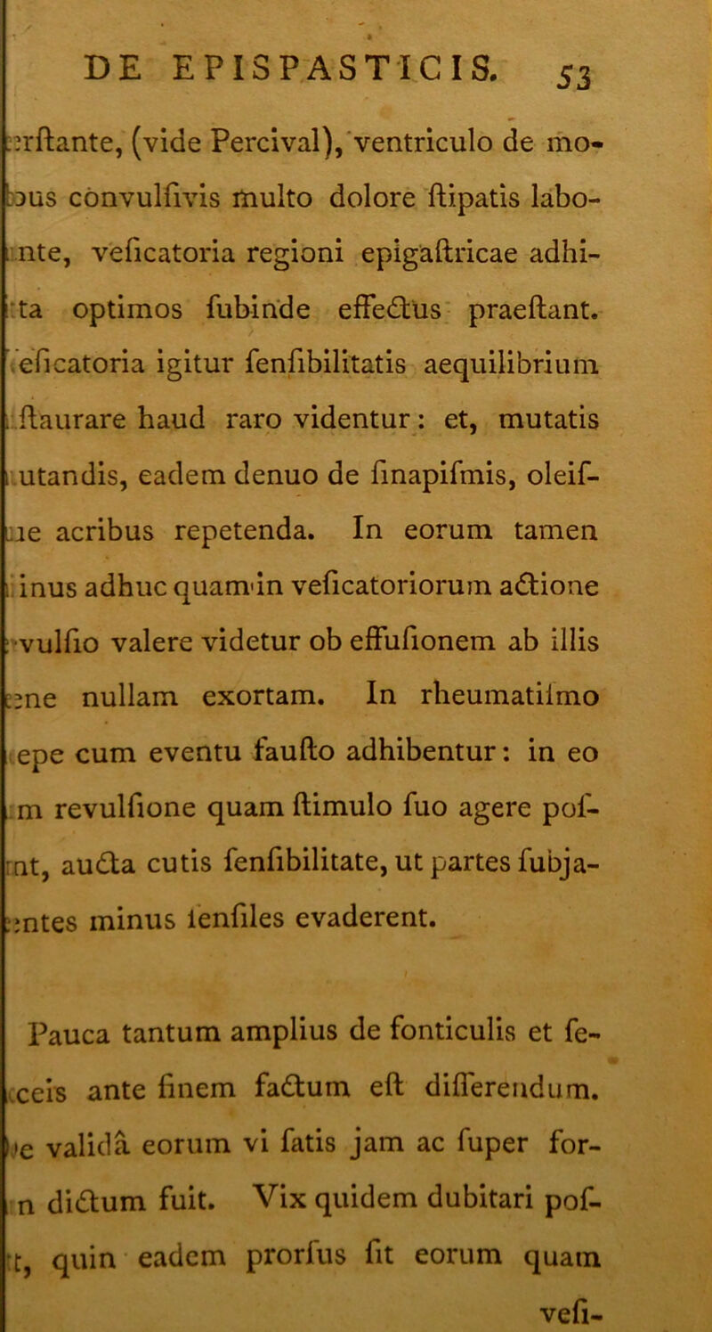 •1 « DE EPISPASTICIS. 53 ;n'fl:ante, (vide Percival),'ventriculo de mo- bus cbnvulfivis multo dolore ftipatis labo- nte, v'eficatoria regioni epigaftricae adhi- :ta optimos fubinde effedtus' praeftant.- Veficatoria igitur fenfibilitatis aequilibrium ; ilaurare haud raro videntur: et, mutatis utandis, eadem denuo de fmapifmis, oleif- Lie acribus repetenda. In eorum tamen uinus adhuc quamdn veficatoriorum adlione r vulfio valere videtur ob effufionem ab illis nullam exortam. In rheumatilmo lepe cum eventu faufto adhibentur: in eo ; m revulfione quam ftimulo fuo agere pof- rnt, audta cutis fenfibilitate, ut partes fubja- :mtes minus lenfiles evaderent. Pauca tantum amplius de fonticulis et fe- (ceis ante finem fadlum eft diflerendum. Ite valida eorum vi fatis jam ac fuper for- m didlum fuit. Vix quidem dubitari pof- tt, quin • eadem prorfus fit eorum quam vefi-