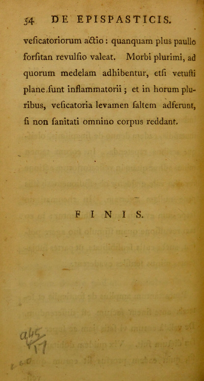 veficatoriorum a£tio: quanquam plus paullo forlitan revulfio valeat. Morbi plurimi, ad quorum medelam adhibentur, etfi vetufti plane .funt inflammatorii; et in horum plu- > ribus, veficatoria levamen faltem adferunt, fi non fanitati omnino corpus reddant.