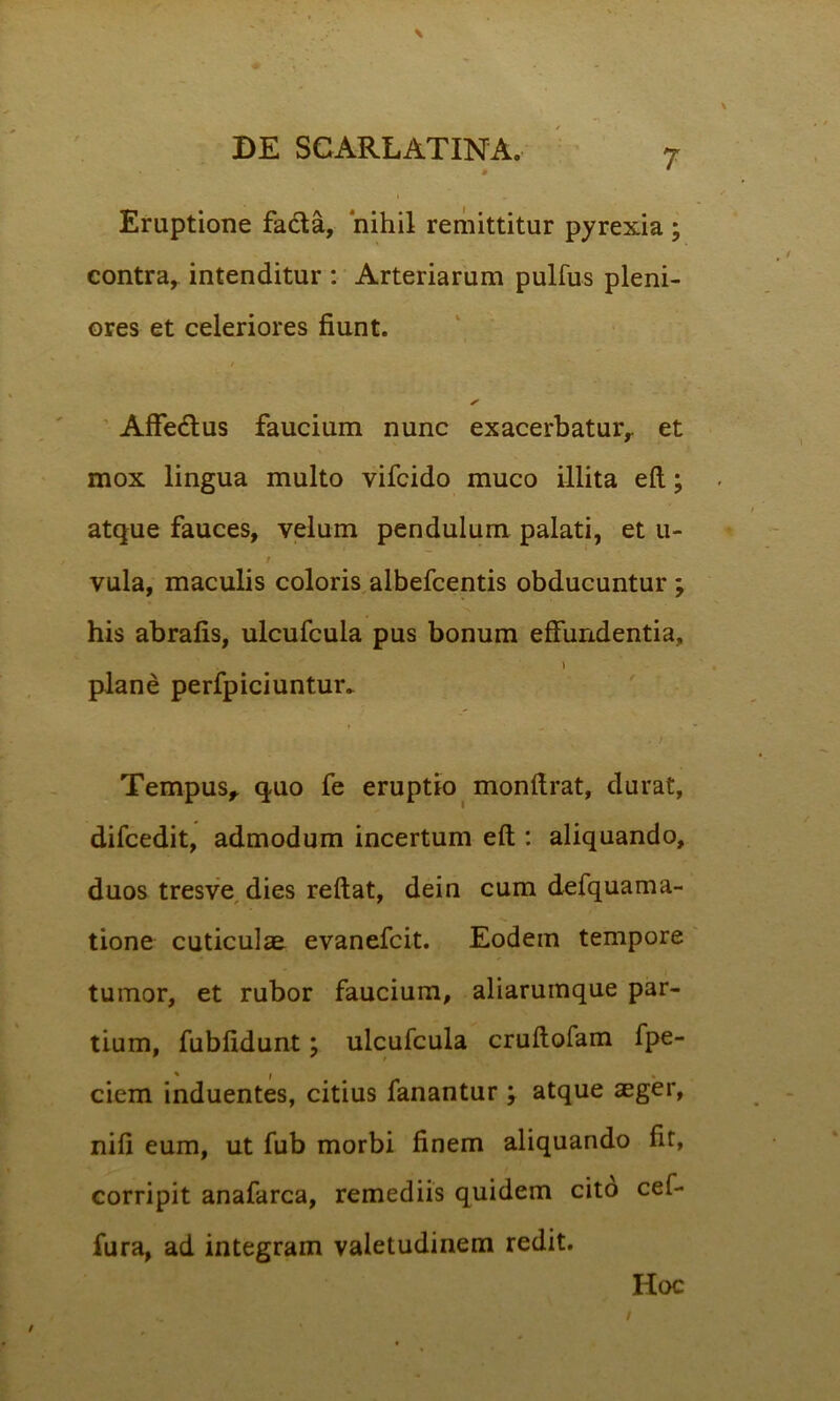 • * Eruptione facta, nihil remittitur pyrexia ; contra, intenditur : Arteriarum pulfus pleni- ores et celeriores fiunt. ✓ Affe&us faucium nunc exacerbatur,, et mox lingua multo vifcido muco illita eft; atque fauces, velum pendulum palati, et u- t vula, maculis coloris albefcentis obducuntur ; his abrafis, ulcufcula pus bonum effundentia, \ plane perfpiciuntur* Tempus, quo fe eruptio monfirat, durat, difcedit, admodum incertum eft : aliquando, duos tresve dies reftat, dein cum defquama- tione cuticulae evanefcit. Eodem tempore tumor, et rubor faucium, aliarumque par- tium, fubfidunt; ulcufcula cruftofam fpe- ciem induentes, citius fanantur ; atque aeger, nifi eum, ut fub morbi finem aliquando fit, corripit anafarca, remediis quidem cito cef- fura, ad integram valetudinem redit. Hoc / /