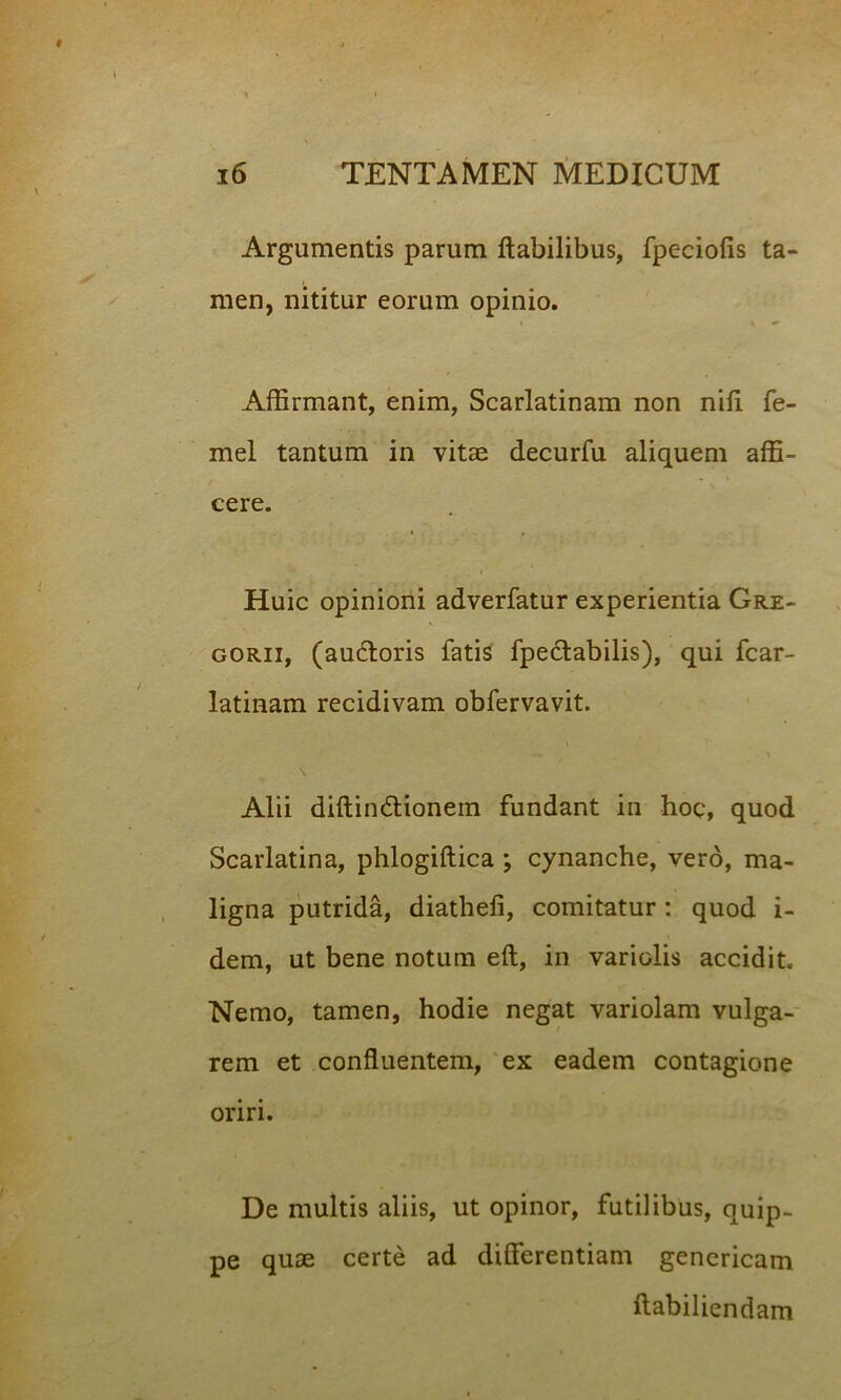 Argumentis parum flabilibus, fpeciofis ta- men, nititur eorum opinio. Affirmant, enim, Scarlatinam non nifi fe- mel tantum in vitas decurfu aliquem affi- cere. Huic opinioni adverfatur experientia Gre- gorii, (audloris fatis fpedlabilis), qui fcar- latinam recidivam obfervavit. Alii diftin&ionein fundant in hoc, quod Scarlatina, phlogiflica ; cynanche, vero, ma- ligna putrida, diathefi, comitatur: quod i- dem, ut bene notum efl, in variolis accidit. Nemo, tamen, hodie negat variolam vulga- rem et confluentem, ex eadem contagione oriri. De multis aliis, ut opinor, futilibus, quip- pe quae certe ad differentiam genericam flabiliendam