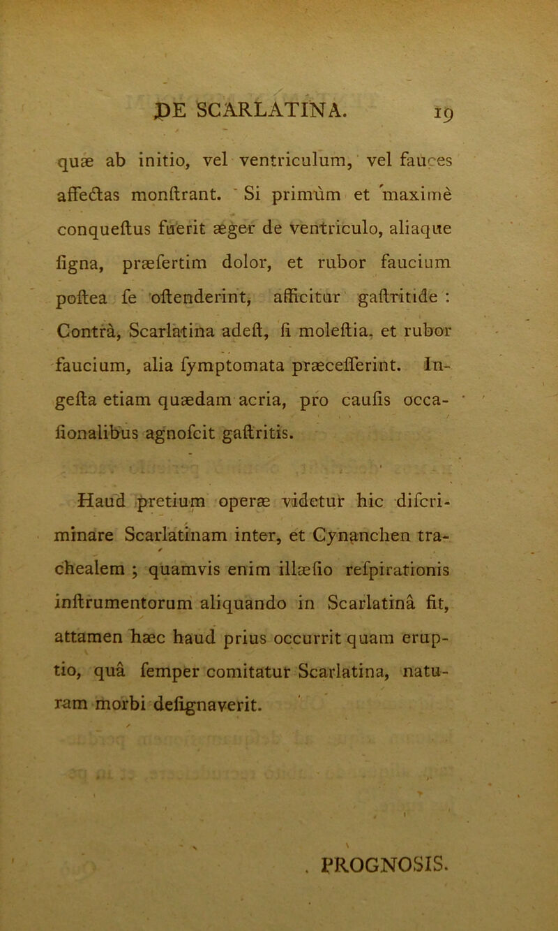 quae ab initio, vel ventriculum, vel fauces affe&as monftrant. ' Si primum et maxime conqueftus fuerit aeger de ventriculo, aliaque ligna, praefertim dolor, et rubor faucium poftea fe oftenderint, afficitur gaftritide : Contra, Scarlatina adeft, li moleftia. et rubor faucium, alia fymptomata praecelferint. In- gefta etiam quaedam acria, pro caulis occa- • . * ■ / lionalibus agnofcit gafiritis. • 1 i. . . p' . . i, - Haud pretium operae videtur hic difcri- / minare Scarlatinam inter, et Cynanchen tra- ✓ chealem ; quamvis enim illaelio refpirationis inftrumentorum aliquando in Scarlatina fit, attamen haec haud prius occurrit quam erup- tio, qua femper comitatur Scarlatina, natu- ram morbi delignaverit. / . y , 1 . PROGNOSIS.