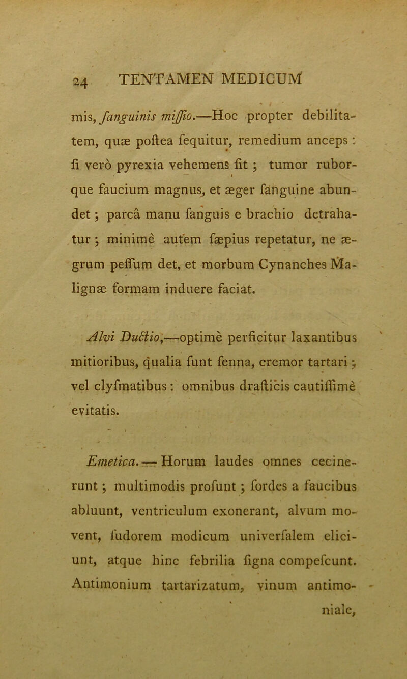 mis, /anguinis mijjio.—Hoc propter debilita- tem, quae poftea fequitur, remedium anceps: li vero pyrexia vehemens lit ; tumor rubor- • — i que faucium magnus, et aeger fanguine abun- det ; parca manu fanguis e brachio detraha- tur ; minime autem faepius repetatur, ne ae- grum peflum det, et morbum Cynanches Ma- lignae formam induere faciat. Alvi Duttio,—optime perficitur laxantibus mitioribus, qualia funt fenna, cremor tartari; vel clyfmatibus: omnibus drafticis cautifiime evitatis. V “ I Emetica.— Horum laudes omnes cecine- runt ; multimodis profunt; fordes a faucibus abluunt, ventriculum exonerant, alvum mo- vent, ludorem modicum univerfalem elici- unt, atque hinc febrilia figna compefcunt. Antimonium tartarizatum, vinum antimo- ni ale.