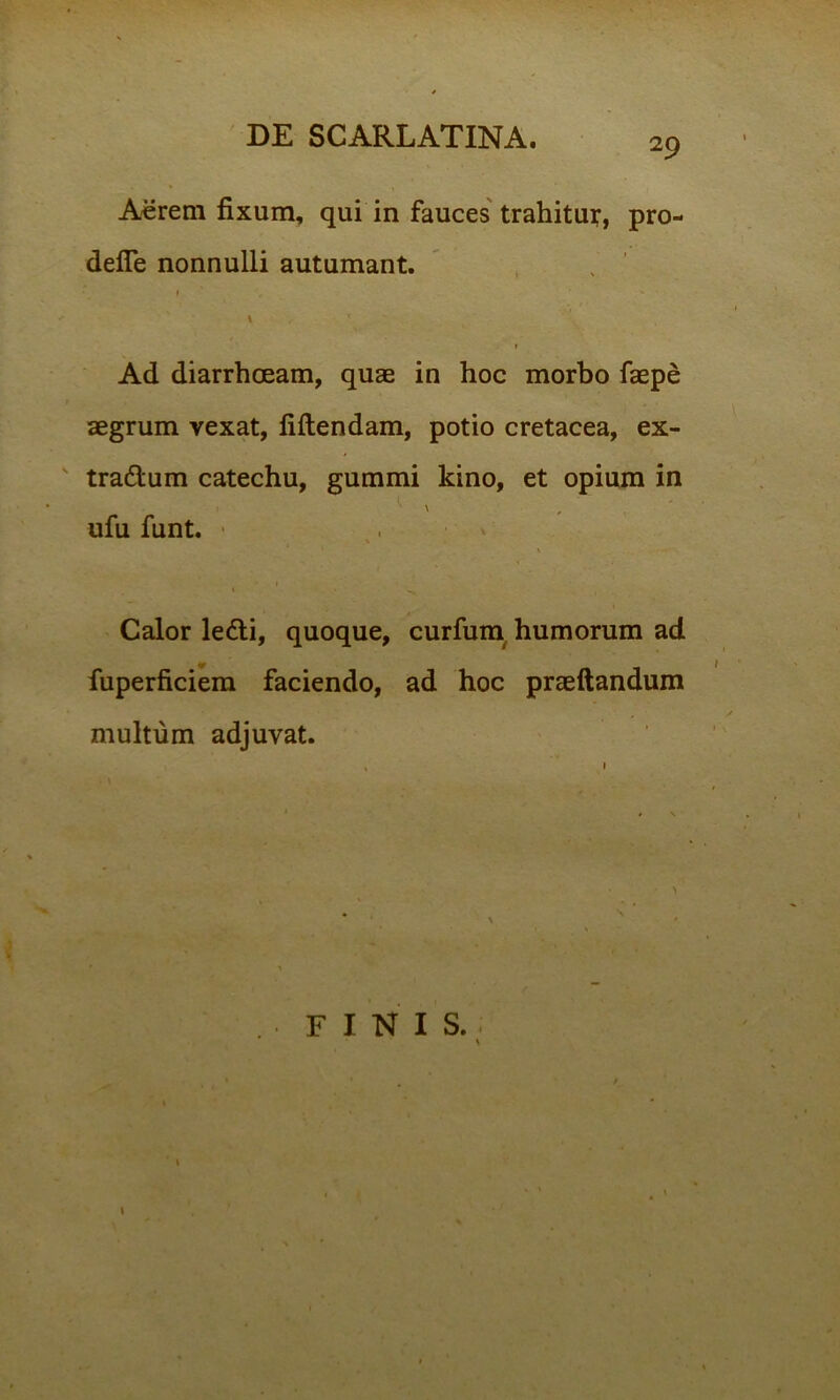 29 Acrem fixum, qui in fauces trahitut, pro- defie nonnulli autumant. 1 ' ■, * ' \ry I Ad diarrhoeam, quae in hoc morbo faepe aegrum vexat, fidendam, potio cretacea, ex- tra&um catechu, gummi kino, et opium in ufu funt. ■ % • 1 » Calor ledli, quoque, curfum humorum ad fuperficiem faciendo, ad hoc praeftandum multum adjuvat.