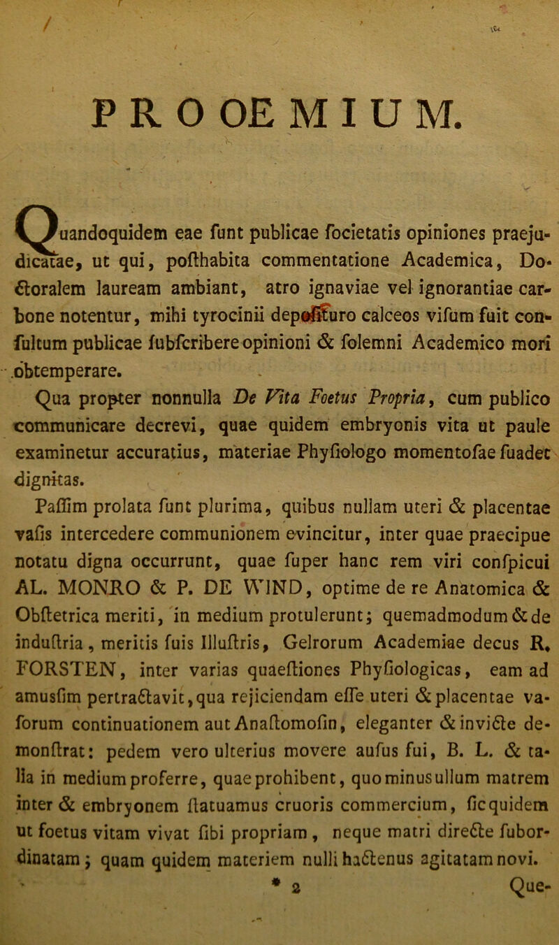 r PROOEMIUM. (Quandoquidem eae funt publicae focietatis opiniones praeju- dicatae, ut qui, pofthabita commentatione Academica, Do* Floralem lauream ambiant, atro ignaviae vel ignorantiae car- bone notentur, mihi tyrocinii depdSuro calceos vifum fuit con- fultum publicae fubfcribere opinioni & folemni Academico mori .obtemperare. Qua propter nonnulla De Fit a Foetus Propria, cum publico communicare decrevi, quae quidem embryonis vita ut paule examinetur accuratius, materiae Phyfiologo momentofaefuadec dignitas. Paflim prolata fune plurima, quibus nuliam uteri & placentae vafis intercedere communionem evincitur, inter quae praecipue notatu digna occurrunt, quae fuper hanc rem viri confpicui AL. MONRO & P. DE WJND, optime de re Anatomica & Obftetrica meriti, in medium protulerunt; quemadmodum & de induflria, meritis fuis Illufhis, Gelrorum Academiae decus R, FORSTEN, inter varias quaeftiones Phyfiologicas, eam ad amusfim pertradavit,qua rejiciendam efle uteri & placentae va- forum continuationem aut Anaflomofin, eleganter & invide de* monflrat: pedem vero ulterius movere aufus fui, B. L. & ta- lia in medium proferre, quae prohibent, quo minus ullum matrem inter & embryonem ilatuamus cruoris commercium, ficquidem ut foetus vitam vivat fibi propriam , neque matri direde fubor- dinatam; quam quidem materiem nulli hadenus agitatam novi. * 2 Que-