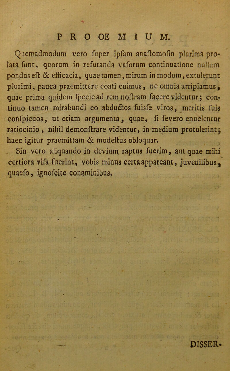 ( PRO OE M I U M. Quemadmodum vero fuper ipfam anaftomofin plurima pro- latafunt, quorum in refutanda vaforum continuatione nullum pondus eft & efficacia, quae tamen, mirum in modum, extulerunt plurimi, pauca praemittere coati cuimus, ne omnia arripiamus, quae prima quidem fpeciead rem noftram facere videntur; con- tinuo tamen mirabundi eo abdu&os fuisfe viros, meritis fuis confpicuos, ut etiam argumenta, quae, fi fevero enuclentur ratiocinio , nihil demonftrare videntur, in medium protulerint; haec igitur praemittam & modeftus obloquar. Sin vero aliquando in devium raptus fuerim, aut quae mihi certiora vifa fuerint, vobis minus certa appareant, juvenilibus * quaefo, ignofcite conaminibus. PISSER