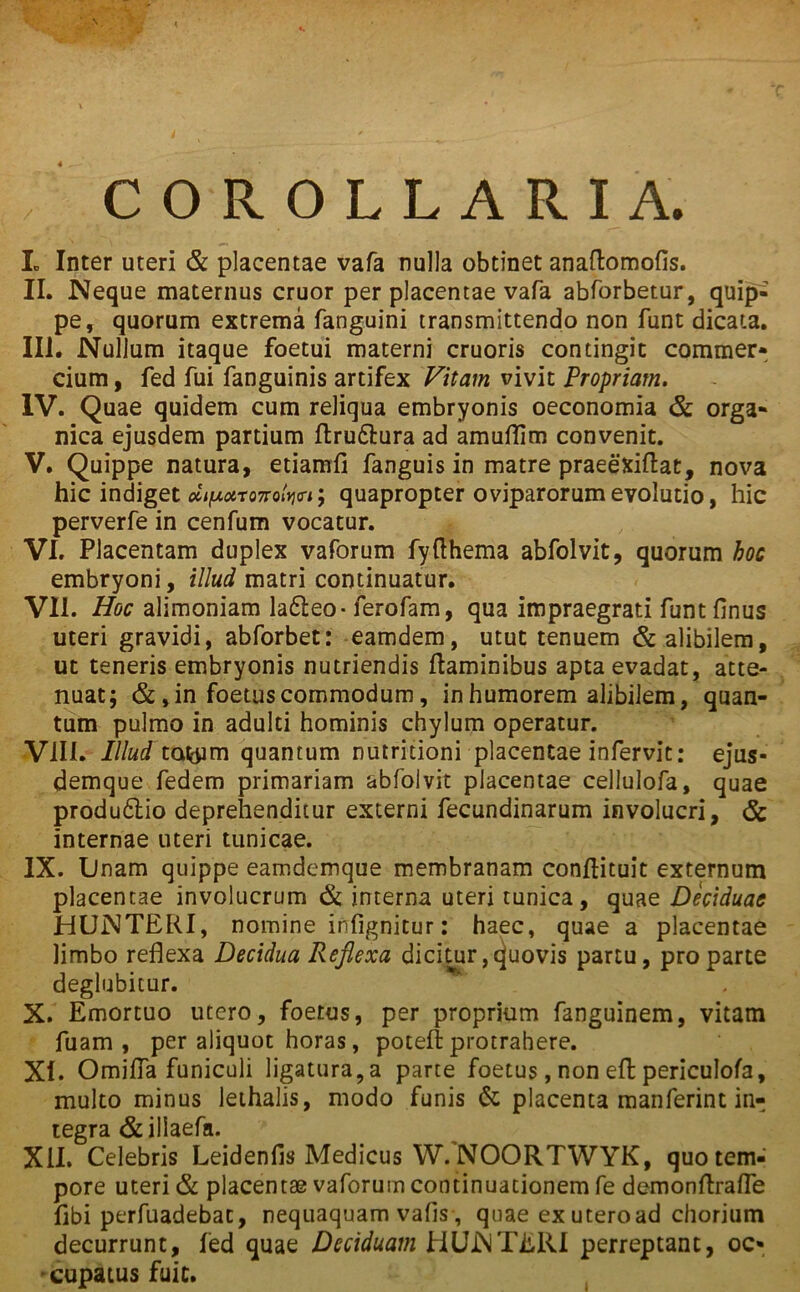 ; COROLLARIA. L Inter uteri & placentae vafa nulla obtinet anaflomofis. II. Neque maternus eruor per placentae vafa abforbetur, quip- pe, quorum extrema fanguini transmittendo non funt dicata. III. Nullum itaque foetui materni cruoris contingit commer- cium, fed fui fanguinis artifex Vitam vivit Propriam. IV. Quae quidem cum reliqua embryonis oeconomia & orga- nica ejusdem partium flru&ura ad amuflim convenit. V. Quippe natura, etiamfi fanguis in matre praeexiflat, nova hic indiget *V*T07ro‘V'5 quapropter oviparorum evolutio, hic perverfe in cenfum vocatur. VI. Placentam duplex vaforum fyfthema abfolvit, quorum hoc embryoni, illud matri continuatur. VII. Hoc alimoniam lafteo- ferofam, qua impraegrati funt flnus uteri gravidi, abforbet: eamdem, utut tenuem & alibilem, ut teneris embryonis nutriendis flaminibus apta evadat, atte- nuat; &, in foetus commodum, in humorem alibilem, quan- tum pulmo in adulti hominis chylum operatur. VIII. IllwTtufoim quantum nutritioni placentae infervit: ejus- demque fedem primariam abfolvit placentae cellulofa, quae produ£lio deprehenditur externi fecundinarum involucri, & internae uteri tunicae. IX. Unam quippe eamdemque membranam conflituit externum placentae involucrum & interna uteri tunica, quae Deciduae HUNTERI, nomine infignitur: haec, quae a placentae limbo reflexa Decidua Reflexa dicitur, quovis partu, pro parte deglubitur. X. Emortuo utero, foetus, per proprium fanguinem, vitam fuam , per aliquot horas, potefl protrahere. XI. Omiffa funiculi ligatura,a parte foetus, non effc periculofa, multo minus lethalis, modo funis & placenta manferint in- tegra & illaefa. XII. Celebris Leidenfis Medicus W. NOORTWYK, quo tem- pore uteri & placentae vaforum continuationem fe demonflrafle fibi perfuadebat, nequaquam vafis , quae ex uteroad chorium decurrunt, fed quae Deciduam HUNTERI perreptant, oc- cupatus fuic. i