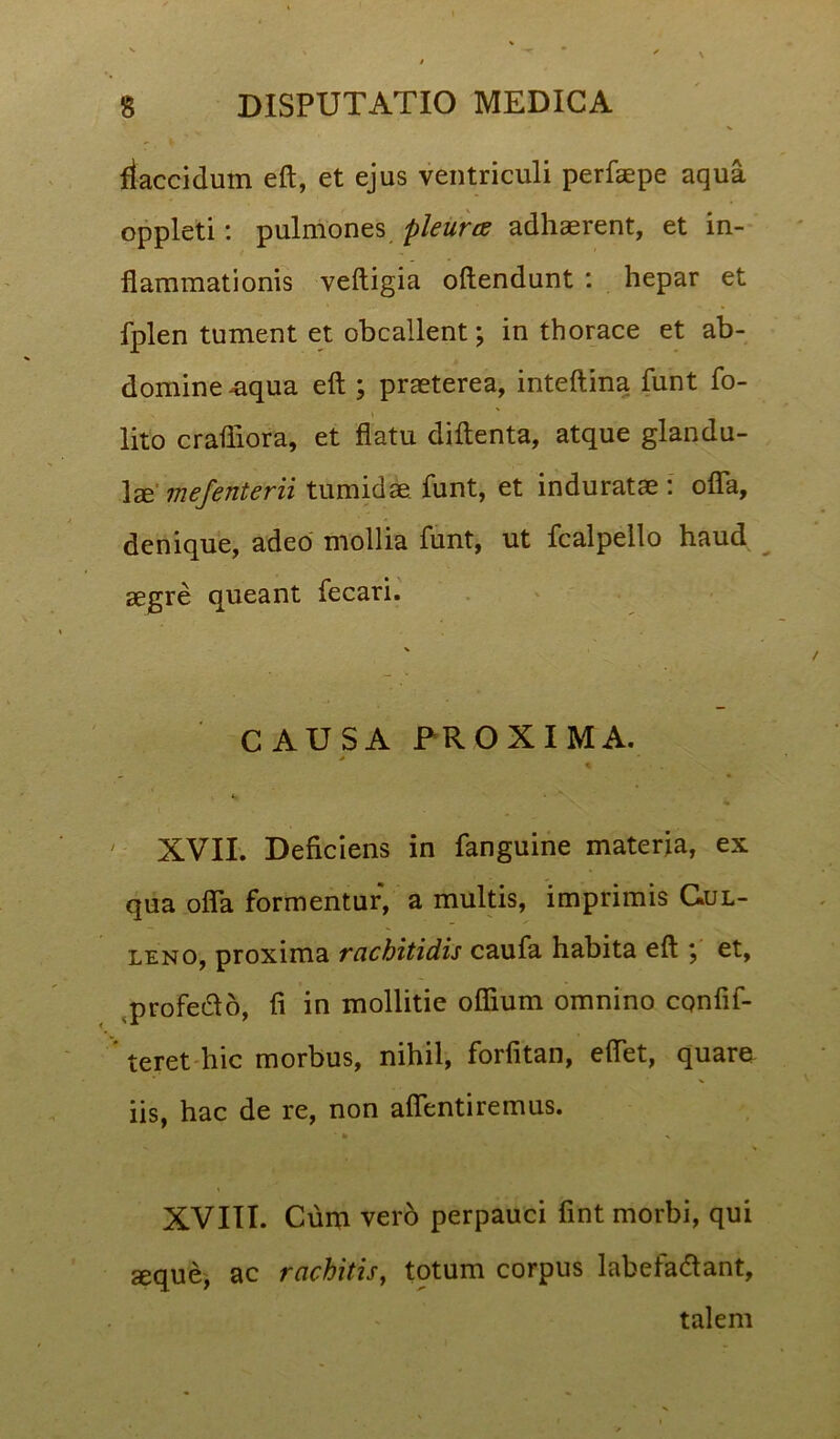 - , k flaccidum eft, et ejus ventriculi perfaepe aqua oppleti: pulmones pleurcs adhaerent, et in- ■ flammationis veftigia oftendunt : hepar et fplen tument et obcallent; in thorace et ab- domine ^aqua eft ; praeterea, inteftina funt fo- lito crafliora, et flatu diftenta, atque glandu- lae' mefenterii tumidae, funt, et induratae : ofla, denique, adeo mollia funt, ut fcalpello haud aegre queant fecari. % CAUSA PROXIMA. > * ^ • *. - 7 XVII. Deficiens in fanguine materia, ex qua ofla formentur, a multis, imprimis Gul- leno, proxima rachitidis caufa habita eft ; et, profeifto, fi in mollitie oflium omnino cpnfif- teret hic morbus, nihil, forfitan, eflet, quare iis, hac de re, non afientiremus. * » N XVIII. Cum verb perpauci fint morbi, qui seque, ac rachitis, tptum corpus labefadtant, talem