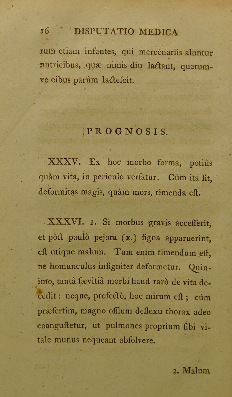 rum etiam infantes, qui mercenariis aluntur nutricibus, quae nimis diu la&ant, quarum- * ve cibus parum la&efcit. t •\ % % V ■ |PRO GNOSIS. I XXXV. Ex hoc morbo forma, potius quam vita, in periculo verfatur. Cum ita fit, deformitas magis, quam mors, timenda eft. XXXVI. i. Si morbus gravis accelferit, et poft paulo pejora (x.) ligna apparuerint, eft utique malum. Tum enim timendum eft, ne homunculus infigniter deformetur. Quin- imo, tanta faevitia morbi haud raro de vita de- i * . . cedit: neque, profecfto, hoc mirum eft ; cum praefertim, magno offium deflexu thorax adeo coanguftetur, ut pulmones proprium libi vi- tale munus nequeant abfolvere. 2. Malum