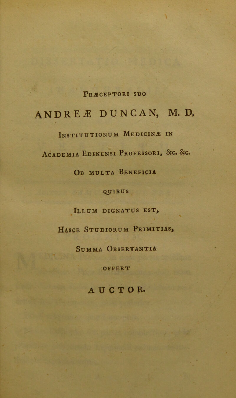 / PRjlCEPTORI SUO andre^ duncan, m. d. Institutionum MEDiciNiE in Academia Edinensi Professori» 8cc» &c» Ob multa Beneficia QUIBUS i Illum dignatus est> Hasce Studiorum Primitias, Summa Observantia .OFFERT AUCTOR.