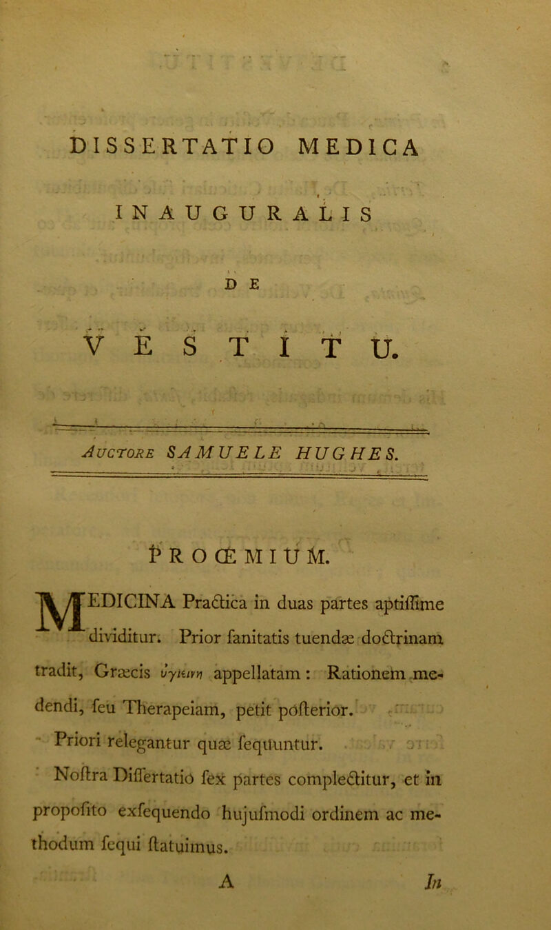 I ' * inauguratis > - i) E V E S T i T U. f A t ■ Auctore MU RLE HUGHES. P R O C£ M I tJ M. JJ^^EDICINA Pradbica in duas partes aptiffime dividitur. Prior fanitatis tuenda dodlrinam tradit, Grsecis Cyiuvy\ appellatam: Rationem .me- dendi, feu Therapeiam, petit pnfterior. Priori relegantur quae feqiiuntur. ' oivu Noflra Diflertatio fex partes compleditur, et in propofito exfequendo hujufmodi ordinem ac me- thodum fequi ftatuimus. A In