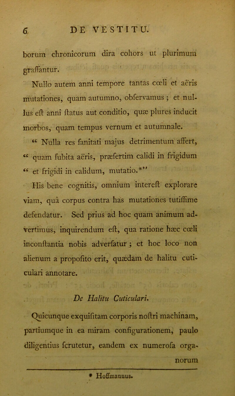 borum chronicorum dira cohors ut plurimum gralTantur. ■ Nullo autem anni tempore tantas coeli et aeris mutationes, quam autumno, obfervamus ; et nul- lus eft anni ftatus aut conditio, quas plures inducit morbos, quam tempus vernum et autumnale. “ Nulla res fanitati majus detrimentum affert, quam fubita aeris, praefertim calidi in frigidum et frigidi in calidum, mutatio.*’^ His bene cognitis, omnium intereft explorare viam, qua corpus contra has mutationes tutiflime defendatur. Sed prius ad hoc quam animum ad- vertimus, inquirendum efl, qua ratione haec coeli inconftantia nobis adverfatur ; et hoc loco non alienum a propofito erit, quaedam de halitu cuti- culari annotare. ' De Halitu Cuticulari. Quicunque exquifitam corporis noftri machinam, partiumque in ea miram configurationem, paulo diligentius ferutetur, eandem ex numerofa orga- norum * Hofimanaus.