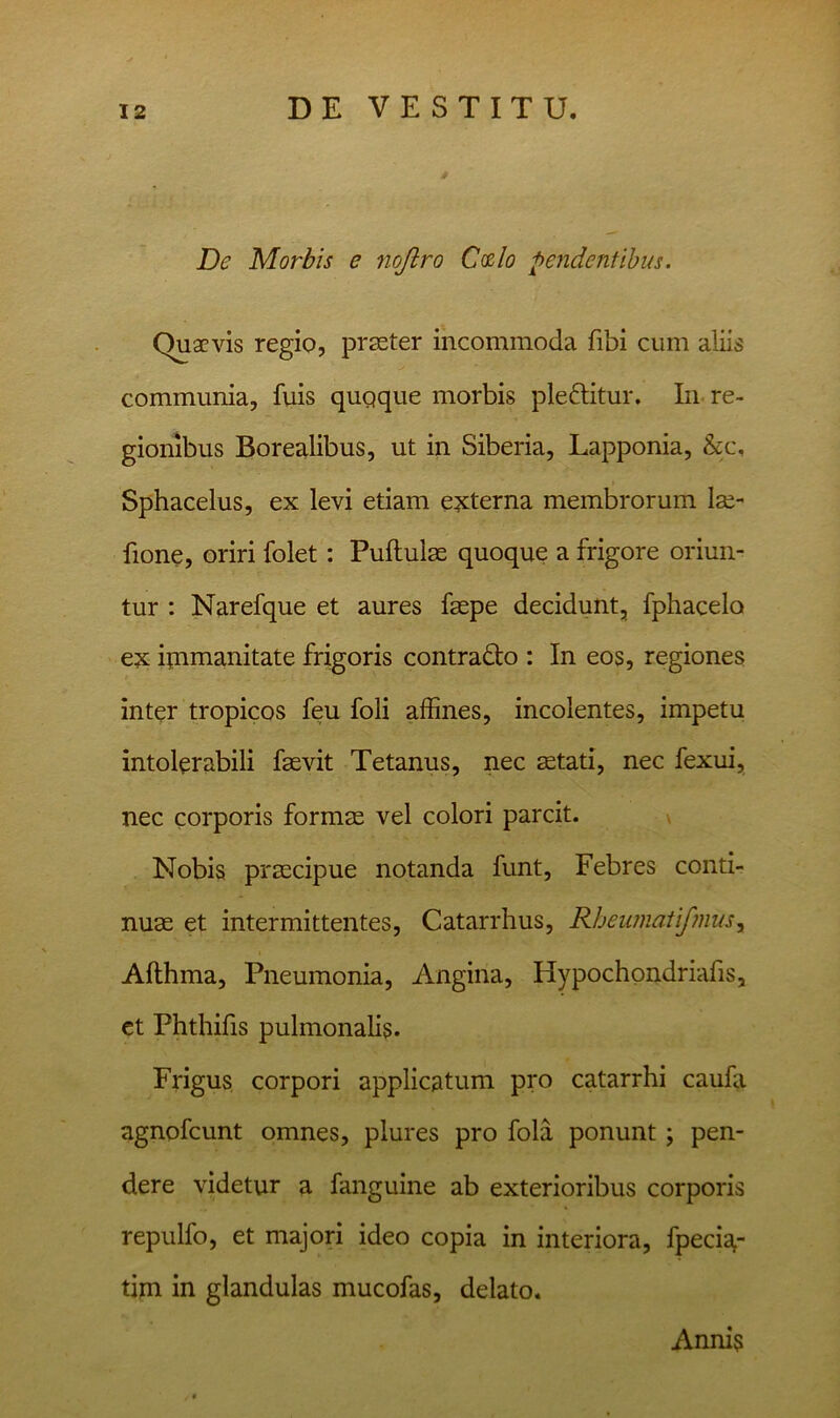 De Morbis e nojlro C(zlo peridentibus. Quaevis regio, prsster incommoda fibi cum aliis communia, fuis quqque morbis pleftitur. In. re- gionibus Borealibus, ut in Siberia, Lapponia, &c, Sphacelus, ex levi etiam exsterna membrorum Ise- fione, oriri folet: Pullulae quoque a frigore oriun- tur : Narefque et aures faspe decidunt, fphacelo ex ipimanitate frigoris contrado : In eos, regiones inter tropicos feu foli affines, incolentes, impetu intolerabili faevit Tetanus, nec aetati, nec fexui, nec corporis formae vel colori parcit. \ Nobis praecipue notanda funt. Febres conti- nuae et intermittentes, Catarrhus, RheumaUjmus^ Althma, Pneumonia, Angina, Hypochondriafis, ct Phthifis pulmonalis. Frigus corpori applicatum pro catarrhi caufa agnofeunt omnes, plures pro fola ponunt; pen- dere videtur a fanguine ab exterioribus corporis repulfo, et majori ideo copia in interiora, fpeda- tim in glandulas mucofas, delato. Annis