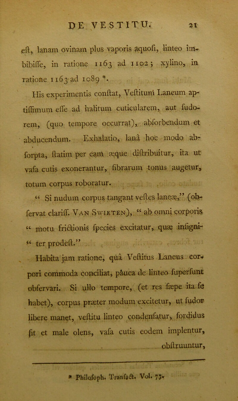 left, lanam ovinam plus vaporis aquofi, linteo im- bibifife, in ratione 1163 ad 11Q2; xylino, in ratione 1163 ad 1089 \ His experimentis conftat, Veftituiri Laneum ap- tiflimum efle ad halitum cuticularem, aut fudo- rem, (quo tempore occurrat), aliforbendum et abducendum. Exhalatio, lana .hpc modo ab- I forpta, ftatim per eam seque diftribuitur, ita ut vafa cutis exonerantur, fibrarum' -tonus augetur, totum corpus roboratur. ^ ‘‘ Si nudum corpus tangant velles laneae,’^ (ob- fervat clariff. Van Swieten), “ ab omn; corporis “ motu fri6lionis fpecies excitatur, quae infigni- ter prodell.^’ ^ - - Habita jam ratione, qua Veftitus Laneus cor^ pori commoda conciliat, p&nca de linteo fuperfunt obfervari. Si ullo tempore, ^ (et res faspe ita fe habet), corpus praeter modum excitetur, ut fudor- libere manet, vellitu linteo condeidatur, fordidus (it et male olens, vafa cutis eodem implentur, obfiruuntur. » Phllofoph. Tranfaa. Vol. 77.