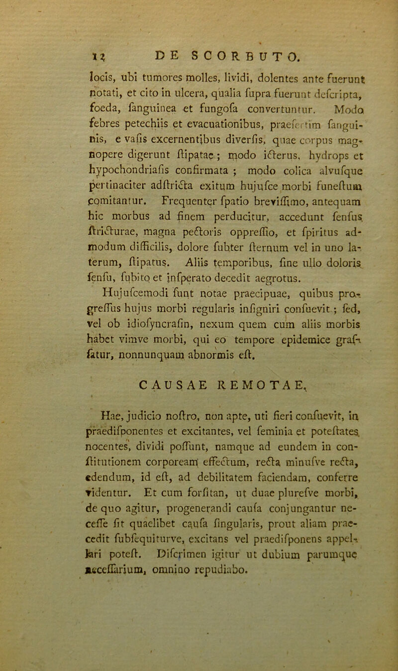 locis, ubi tumores molles, lividi, dolentes ante fuerunt potati, et cito in ulcera, qualia fupra fuerunt dcfcripta, foeda, fanguinea et fungofa convertuntur. Modo febres petechiis et evacuationibus, praefectim fangui- nis, e vafis excernentibus divcrfis, qnae corpus mag- nopere digerunt flip^tac ; niodo iflerus, hydrops et hypochondriafis confirmata ; modo colica alvufque pertinaciter adfl:ri<51:a exitum hujufce morbi funeftuai comitantur. Frequenter fpatio breviffuno, antequam hic morbus ad finem perducitur, accedunt fenfus, Rrivfhurae, magna pefloris oppreffio, et fpiritus ad- modum difficilis, dolore fubter flernum vel in uno la- terum, fiipatus. Aliis temporibus, fine ullo doloris fenfu, fubitq et infperato decedit aegrotus. Hujufcemodi funt notae praecipuae, quibus pra-. greffus hujus morbi regularis infigniri confuevit ; fed, vel ob idiofyncrafin, nexum quem cum aliis morbis habet vimve morbi, qui eo tempore epidemice graf-. fatur, nonnunquam abnormis efi, CAUSAE REMOTAE, Hae, judicio noftro, non apte, uti fieri confuevit, ia praedifponentes et excitantes, vel feminia et potefiates nocentes', dividi poffunt, namque ad eundem in con- flitutioncm corpoream; effectum, re6la minufve refla, edendum, id efl, ad debilitatem faciendam, conferre ridentur. Et cum forfitan, ut duae plurefve morbi, de quo agitur, progenerandi caufa conjungantur ne- ceffe fit quaelibet c^ufa fingularis, prout aliam prae- cedit fubfequiturve, excitans vel praedifponens appel-. lari potefl. Difcrimen igitur ut dubium parumquc aeceflarjum, omnino repudiabo.