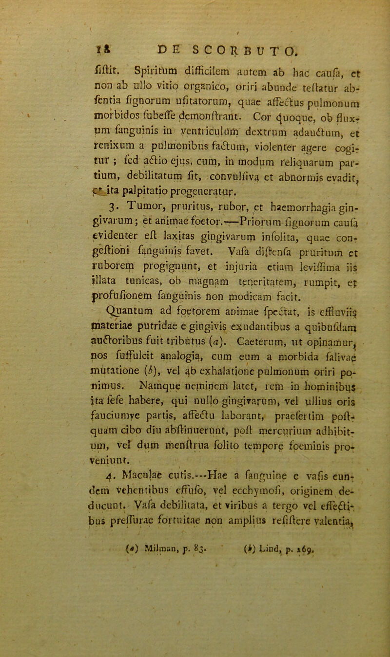 lifHt. Spiritum difficilem autem ab hac cau/a, ct non ab ullo vitio organico, oriri abunde tefbtur ab- fentia fignorum ufitatorum, quae affectus pulmonum morbidos fubeffe demonftrant. Cor (Quoque, ob fluxr um fanguinis in yentriculUm dextrum adauctum, et renixum a pulmonibus factum, violenter agere cogir tur ; fed aftio ejus, cuni, in modum reliquarum par- tium, debilitatum fit, convuliiva et abnormis evadit, t£^ita palpitatio progeneratur. 3. Tumor, pruritus, rubqr, et haemorrhagia gin- givarum; et animae foeto;'.r-—Priorum lignorum caula evidenter eff laxitas gingivarum infolita, quae con- geffiohi fanguinis favet. Vafa diffenfa pruritum ct ruboreip progignunt, et injuria etiam leviffima iis illata tunicas, ob magnam teneritatem, rumpit, et profufionem fanguinis non paodicam facit. Quantum ad foetorem animae fpeftat, is effioviiq inatenae putridae e ginglvi$ exudantibus a quibufdam ausioribus fuit tributus (a). Caeterum, ut opinamur, nos fuffulcit analogia, cum eum a morbida falivae mutatione (3), vel ab exhalatione pulmonum oriri po- nimus. Namque neminem latet, rem in hominibqs ita fefe habere, qui nullo gingivafum, vel ullius oris fauciumye partis, affeSlu laborant, praelertim ppft- quam cibo diu abffinnerunt, ppff mercurium adhibit- um, vel dum menftrua fblito tempore fpeminis pro- veniunt. 4. Maculafe cutis.--Piae a fanguine e vafis eun- dem vehentibus effulb, vel ecchymoh, originem de- ducunt. Vafa debilitata, et viribus a tergo vel effefti- bus preffurae fortuitae non amplius refiflere valentia,