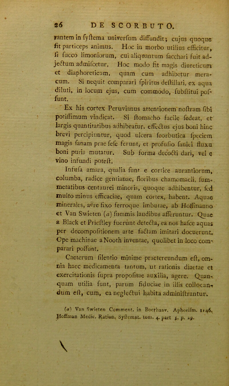 mtem in fyftema univerfum diffundit; cujus quoque fit particeps animus. Hoc in morbo utilius efficitur, fi fucco limoniorum, cui aliquantum facchari fuit ad- jectum admifeetur. Hoc modo fit magis diureticum et diaphoreticum, quam cum adhibetur mera^r cum. Si nequit comparari fpiritus defiillari, ex aqua diluti, in locum ejus, cum commodo, fubflitui pof- funt. ' Ex his cortex Peruvianus attentionem nofiram fibi potifiimum vindicat. Si fiomacho facile fedeat, et largis quantitatibus adhibeatur. effeCfiis ejus boni hinc brevi percipiuntur, quod ulcera feorbutica fpeciem magis fanam prae fefe ferunt, et profufio fanici fluxu boni puris mutatur. Sub forma decoCfi dari, vel e vino infundi potefl. Infufa amara, qualia fiint e cortice aurantiorura, columba, radice gentianae, floribus chamomaeli, fum^ metatibus centaurei minoris, quoque adhibentur, fcd inulto minus efficaciae, quam cortex, habent. Aquae minerales, aere fixo ferroque imbutae, ab Hoffmanno et Van Swieten (a) fummis laudibus afferuntur. Quae a Black et Priefllcy fuerunt detcCfa, ea nos hafce aquas per decompofitionem arte faCfam imitari docuerunt. Ope machinae aNooth inventae, quolibet in loco com' parari poflunt. Caeterum filentio minime praetereundum eft, om- nia haec medicameuta tantum, ut rationis diaetae et exercitationis fupra propofitae auxilia, agere. Quan-. quam utilia funt, parum fiduciae in illis collocan-» dum efl, cum, ea negledui habita adminiftrantur. (a) Van Swieten Comment. in Boerhaar. Aphorifm. 1146.