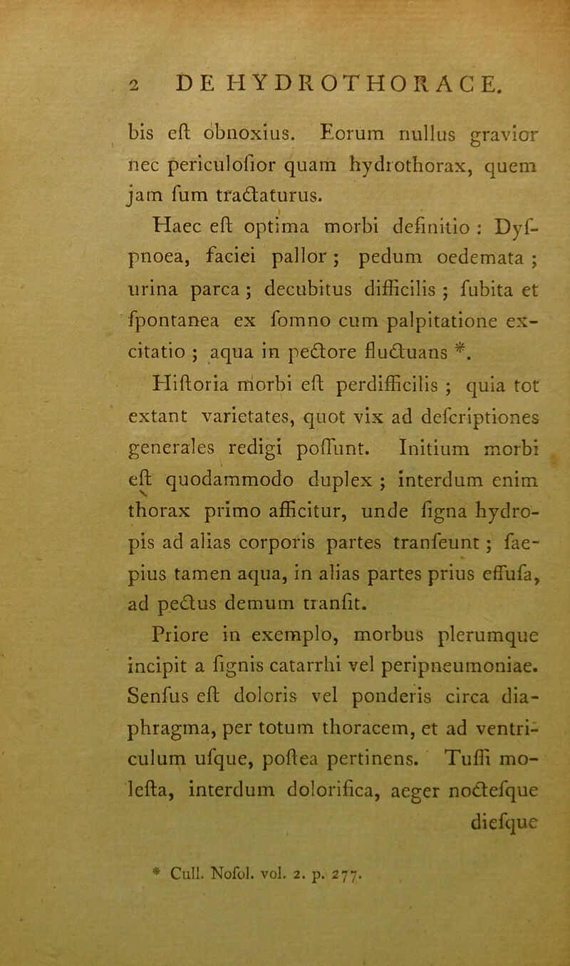 bis eft obnoxius. Eorum nullus gravior nec periculofior quam hydrothorax, quem jam fum tractaturus. i Haec eft optima morbi definitio : Dyf- pnoea, faciei pallor; pedum oedemata ; urina parca ; decubitus difficilis ; fubita et fpontanea ex fomno cum palpitatione ex- citatio ; aqua in peCtore fluCtuans Hiftoria niorbi eft perdifficilis ; quia tot extant varietates, quot vix ad defcriptiones generales redigi poftlint. Initium morbi eft quodammodo duplex ; interdum enim thorax primo afficitur, unde figna hydro- pis ad alias corporis partes tranfeunt; fae- pius tamen aqua, in alias partes prius effufa, ad peClus demum tranfit. Priore in exemplo, morbus plerumque incipit a fignis catarrhi vel peripneumoniae. Senfus eft doloris vel ponderis circa dia- phragma, per totum thoracem, et ad ventri- culurn ufque, poftea pertinens. Tuffi mo- lefta, interdum dolorifica, aeger noClefque diefque * Culi. Nofol. vol. 2. p. 277.