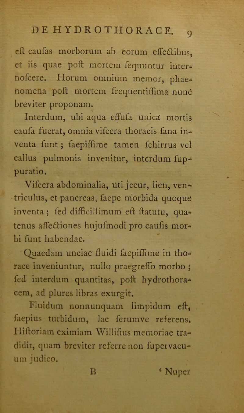 9 eft caufas morborum ab eorum efFedlbus, et iis quae poft mortem fequuntur intei- nofcere. Horum omnium memor, phae- nomena poft mortem frequentillima nun(2 breviter proponam* Interdum, ubi aqua eflfufa unica mortis caufa fuerat, omnia vifcera thoracis fana iri-^ venta funt; faepiflime tamen fchirrus vel callus pulmonis invenitur, interdum fup- puratio. Vifcera abdominalia, liti jecur, lien, ven- •triculus, et pancreas» faepe m*orbida quoque inventa; fed difficillimum eft ftatutu, qua- tenus affediones hujufmodi pro caufis mor- bi funt habendae. Quaedam unciae fluidi faepiflime in tho- race inveniuntur, nullo praegreflb morbo ; fed interdum quantitas, poft hydrothora- cem, ad plures libras exurgit. Fluidum nonnunquam limpidum eft, faepius turbidum, lac ferumve referens* Fliftoriam eximiam Willifius memoriae tra- didit, quam breviter referre non fupervacu- um judico. 1^ ‘ Nuper