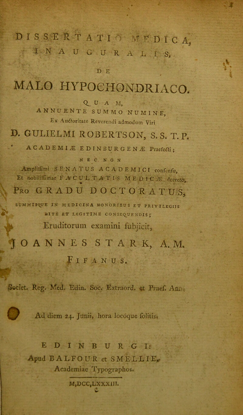 DIS R t A T I MEDI C A, r ;I^ N A U G U R A L I S', D E MALO HYPOCHONDRIACO. 0^ U A M, ANNUENTE SUMMO NUMINE, Ex Aiiftoritate RcvereruH admodum Viri D. GULIELMI ROBERTSON, S. S. T. P. ACADEMliE EDINBURGEN.® Praefcdli; N E c, N O N AmpHffimt SENATUS ACADEMICI confcnfu, Et nobiliflimae F A C U L T A T I S M E D I C iS decreti^,.. Pro gradu D O C T O' R A T UjS, . SUMMIS<^UE IN MEDICINA HONORIBUS ET PRIVILEGIIS , BITE ET LEGITIME C O N SEQ^UE NDIS ; ^ Eruditorum examini fubjicit, ^ O A N N E S S T A R K, A. M. I» ^ f I F A N U S. Societ. Reg. Med. Edin. Soc. Extraord. et Praef. Ann. Ad diem 24. Junii, hora locoque folitis< EDINBURGI: Apud BALFOUR ct SMELLIE,r Academiae Typographos. M,DCC,LXXX1II. C.