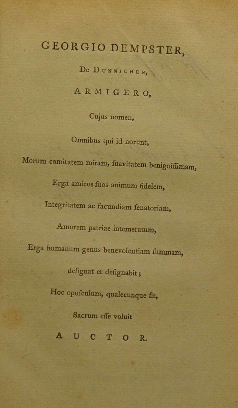 ( georgio dempster, DeDuNKICHEN, ■ \ armigero. Cujus nomen, ' Omnibus qui id norunt. Morum comitatem miram, fuavitatem benigniffimam, Erga amicos iuos animum fidelem,' Integritatem ac facundiam fenatoriam, Amorem patriae intemeratum. Erga humanum genus benevolentiam fummam, , I defignat et defignabit; Hoc opufcuJum, qualecunque fit. Sacrum efie voluit , auctor. • V