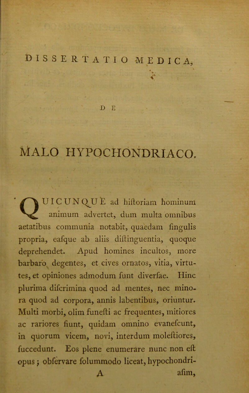 dissertatio medica, * • % D E MALO HYPOCHONDRIACO. UIC U N QJJ E ad hifloriam hominuin animum advertet, dum multa omnibus aetatibus communia notabit, quaedam fingulis propria, eafque ab aliis diftinguentia, quoque deprehendet. Apud homines incultos, more barbaro degentes, et cives ornatos, vitia, virtu- tes, et opiniones admodum funt diverfae. Hinc plurima difcrimina quod ad mentes, nec mino- ra quod ad corpora, annis labentibus, oriuntur. Multi morbi, olim funefti ac frequentes, mitiores ac rariores fiunt, quidam omnino evanefcunt, in quorum vicem, novi, interdum moleftiores, fuccedunt. Eos plene enumerare nunc non eft opus j obfervare folummodo liceat, hypochondri- A afim,