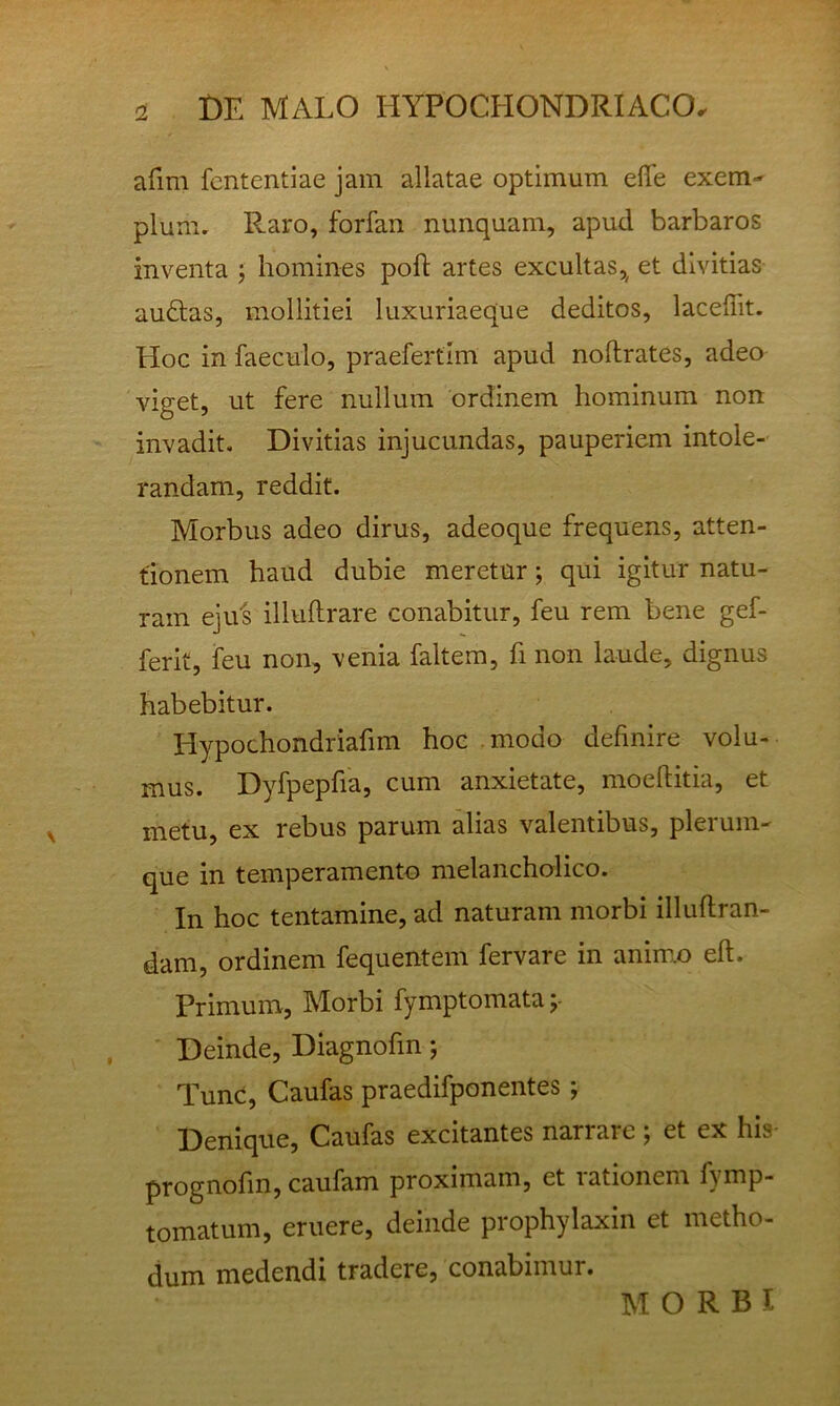 afim fcntentiae jam allatae optimum elTe exem- plum. Raro, forfan nunquam, apud barbaros inventa ; homines poli artes excultas,^ et divitias au£las, mollitiei luxuriaeque deditos, laceffit. Hoc in faeculo, praefertim apud nollrates, adeo viget, ut fere nullum ordinem hominum non invadit. Divitias injucundas, pauperiem intole- randam, reddit. Morbus adeo dirus, adeoque frequens, atten- tionem haud dubie meretur; qui igitur natu- ram ejiLs illultrare conabitur, feu rem bene gef- ferit, feu non, venia faltem, fi non laude, dignus habebitur. Hypochondriafim hoc modo definire volu- mus. Dyfpepfia, cum anxietate, mocditia, et metu, ex rebus parum alias valentibus, plerum- que in temperamento melancholico. In hoc tentamine, ad naturam morbi illuflran- dam, ordinem fequentem fervare in anim.o eft. Primum, Morbi fymptomata;- Deinde, Diagnofin j Tunc, Caufas praedifponentes; Denique, Caufas excitantes narrare ; et ex his prognofin, caufam proximam, et rationem fymp- tomatum, eruere, deinde prophylaxin et metho- dum medendi tradere, conabimur. MORBI