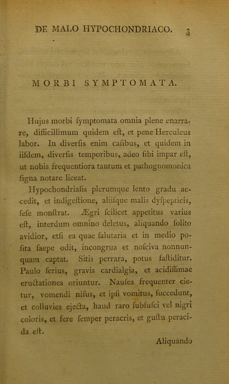 MORBI SYMPTOMATA. Hujus morbi fymptomata omnia plene enarra-: re, difficillimum quidem eft, et pene Herculeus labor. In diverfis enim cafibus, et quidem in iifdem, diverfis temporibus,, adeo fibi impar eft, ut nobis frequentiora tantum et pathognomonica figna notare liceat. Hypochondriafis plerumque lento gradu ac- cedit, et indigeftione, aliifque malis dyfpepticis, fefe monftrat. AEgri fcilicet appetitus varius eft, interdum omnino deletus, aliquando folito avidior, etfi ea quae falutaria et in medio po- fita faepe odit, incongrua et nofeiva nonnun- quam captat. Sitis perrara, potus faftiditur. Paulo ferius, gravis cardialgia, et acidiffimae erugationes oriuntur. Naufea frequenter cie- tur, vomendi nifus, et ipfi vomitus, fuccedunt, et colluvies ejedta, haud raro fubfufei vel nigri coloris, et fere femper peracris, et guftu peraci- da eft. Aliquando