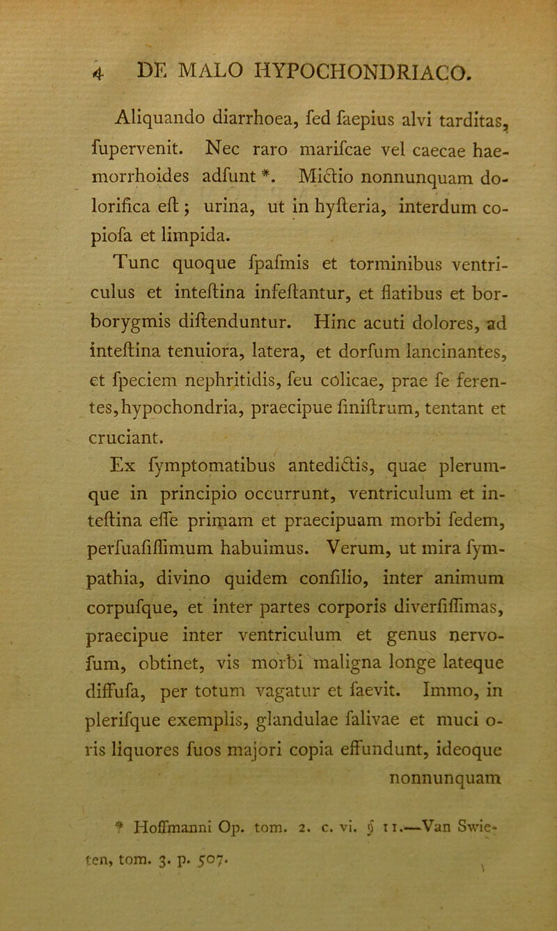 Aliquando diarrhoea, fed faepius alvi tarditas, fupervenit. Nec raro marifcae vel caecae hae- morrhoides adfunt *. Mictio nonnunquam do- lorifica eft; urina, ut in hyfteria, interdum co- piofa et limpida. Tunc quoque fpafmis et torminibus ventri- culus et inteftina infeftantur, et flatibus et bor- borygmis diftenduntur. Hinc acuti dolores, ad inteftina tenuiora, latera, et dorfum lancinantes, et fpeciem nephritidis, feu colicae, prae fe feren- tes, hypochondria, praecipue flniflirum, tentant et cruciant. Ex fymptomatibus antedidtis, quae plerum- que in principio occurrunt, ventriculum et in- teftina elfe primam et praecipuam morbi fedem, perfuarilTimum habuimus. Verum, ut mira fym- pathia, divino quidem confilio, inter animum corpufque, et inter partes corporis diverfiflimas, praecipue inter ventriculum et genus nervo- fum, obtinet, vis morbi maligna longe lateque diffufa, per totum vagatur et faevit. Immo, in plerifque exemplis, glandulae falivae et muci o- ris liquores fuos majori copia effundunt, ideoque nonnunquam f Hoffmanni Op. tom. 2. c. vi. 5 ti.—Van Swie- ten, tom. 3. p. 507.