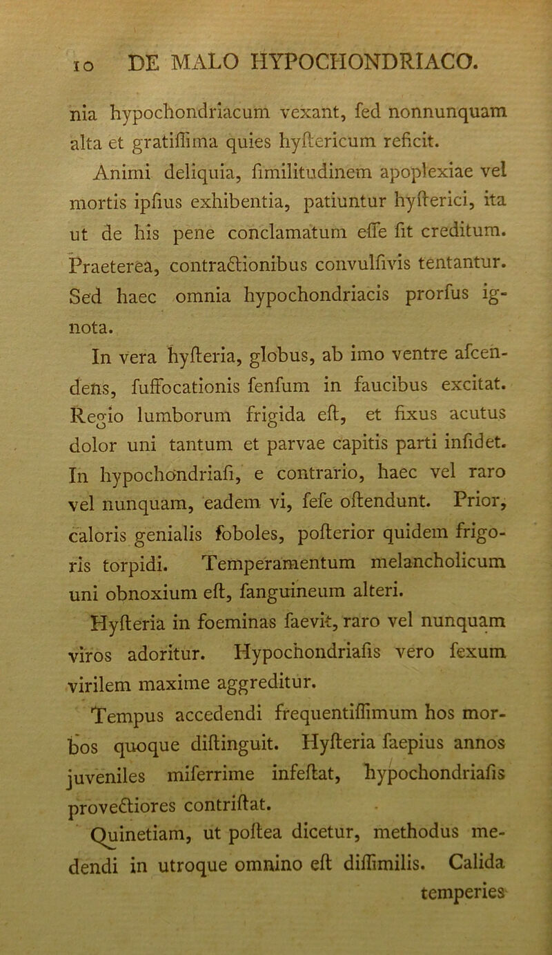 nia hypochondriacum vexant, fed nonnunquam alta et gratifliina quies hyftericum reficit. Animi deliquia, fimilitudinem apoplexiae vel mortis ipfius exhibentia, patiuntur hyflerici, ita ut de his pene conclamatum efTe fit creditum. Praeterea, contraftionibus convulfivis tentantur. Sed haec omnia hypochondriacis prorfus ig- nota. In vera hyfteria, globus, ab imo ventre afcen- dens, fufFocationis fenfum in faucibus excitat. Regio lumborum frigida eft, et hxus acutus dolor uni tantum et parvae capitis parti infidet. In hypochondriafi, e contrario, haec vel raro vel nunquam, eadem vi, fefe offendunt. Prior, caloris genialis foboles, poflerior quidem frigo- ris torpidi. Temperamentum melancholicum uni obnoxium eft, fanguineum alteri. Hyfteria in foeminas faevk, raro vel nunquam viros adoritur. Hypochondriafis vero fexum virilem maxime aggreditur. Tempus accedendi frequentiflimum hos mor- bos quoque diftinguit. Hyfteria faepius annos juveniles miferrime infeftat, hypochondriafis proveftiores contriftat. Quinetiam, ut poftea dicetur, methodus me- dendi in utroque omnino eft diflimilis. Calida temperies