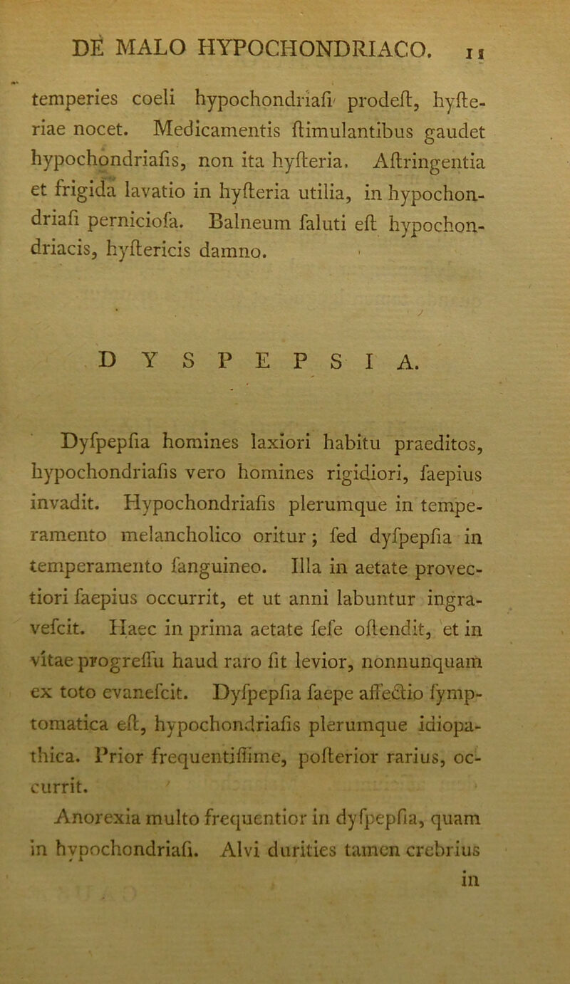 n DE MALO HYPOCHONDRIACO. ii temperies coeli hypochondriafi' prodeft, hyfte- riae nocet. Medicamentis flimulantibus gaudet hypochondriafis, non ita hyfleria. Aftringentia et frigida lavatio in hyfteria utilia, in hypochon- driafi perniciofa. Balneum faluti eft hypochon- driacis, hyftericis damno. DYSPEPSIA.' Dyfpepfia homines laxiori habitu praeditos, hypochondriafis vero homines rigidiori, faepius invadit. Hypochondriafis plerumque in tempe- ramento melancholico oritur; fed dyfpepfia in temperamento fanguineo. Illa in aetate provec- tiori faepius occurrit, et ut anni labuntur ingra- vefcit. Haec in prima aetate fefe oflendit, 'et in vitae progreffu haud raro fit levior, nonnunquam ex toto evanefcit. Dyfpepfia faepe affedtio fymp- tomatica eft, hypochondriafis plerumque idiopa- thica. Prior frequentiftime, pofterior rarius, oc- currit. ' Anorexia multo frequentior in dyfpepfia, quam in hypochondriafi. Alvi durities tamen crebrius in