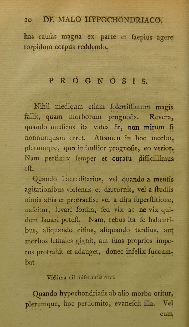 has caufas magna ex parte et faepius agere fprpidum corpus reddendo. PROGNOSIS. I X Nihil mediaim etiam folertifliraum magis fallit, quam morborum prognofis. Revera, quando medicus ita vates fit, non mirum fi nonnunquam erret. Attamen in hoc morbo, plerumque, quo infauftior prognofis, eo verior* Nam pertinax femper et curatu difficillimus eft. Quando haereditarius, vel quando a mentis agitationibus violentis et diuturnis, vel a ftudiis nimis altis et protradtis, vel a dira fuperflitione, nafcitur, levari forfan, fed vix ac ne vix qui- dem fanari poteft. Nam, rebus ita fe habenti- bus, aliquando citius, aliquando tardius, aut morbos lethales gignit, aut fuos proprios impe- tus protrahit et adauget, donec infelix fuccum- bat \ Viflima nil miferantis orci. Quando hypochondriafis ab alio morbo oritur, plerumque, hoc perdomito, evanefcit illa. Vel cum.