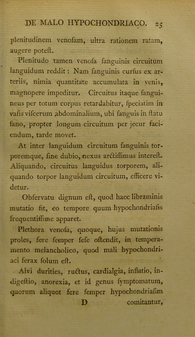 plenitudinem venofam, ultra rationem ratam, augere poteft. Plenitudo tamen venofa fanguinis circuitum languidum reddit: Nam fanguinis curfus ex ar- teriis, nimia quantitate accumulata in venis, magnopere impeditur. Circuitus itaque fangui- neus per totum corpus retardabitur, fpeciatim in valis vifcerum abdominalium, ubi fanguis in flatu fano, propter longum circuitum per jecur faci- endum, tarde movet. - '  At inter languidum circuitum fanguinis tor- poremque, fme dubio, nexus arfiiillimus interelL Aliquando, circuitus languidus torporem, ali- quando torpor languidum circuitum, efficere vi- detur. Obfervatu dignum eft, quod haec libraminis mutatio fit, eo tempore quum hypochondriafis frequentiffime apparet. Plethora venofa, quoque, hujus mutationis proles, fere femper fefe oflendit, in tempera- mento melancholico, quod mali hypochondri- aci ferax folum efl. Alvi durities, rudius, cardialgia, inflatio, in- digeflio, anorexia, et id genus fymptomatum, quorum aliquot fere femper hypochondriafim D comitantur,