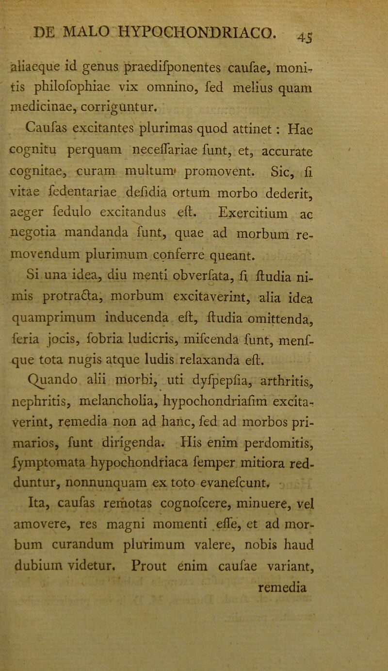 45 sliaeque id genus praedifponentes caufae, moni. tis philofophiae vix omnino, fed melius quam medicinae, corriguntur. Caufas excitantes plurimas quod attinet: Hae cognitu perquam neceflariae funt, et, accurate cognitae, curam multum* promovent. Sic, ii vitae fedentariae defidia ortum morbo dederit, aeger fedulo excitandus eft. Exercitium ac negotia mandanda funt, quae ad morbum re- movendum plurimum conferre queant. Si una idea, diu menti obverfata, f; ftudia ni- mis protra61;a, morbum excitaverint, alia idea quamprimum inducenda elt, ftudia omittenda, feria jocis, fobria ludicris, mifcenda funt, menf- que tota nugis atque ludis relaxanda eft. Quando alii morbi, uti dyfpepfia, arthritis., nephritis, melancholia, hypochondriaftm excita- verint, remedia non ad hanc, fed ad morbos pri- marios, funt dirigenda. His enim perdomitis, fymptomata hypochondriaca femper mitiora red- duntur, nonnunquam ex toto evanefcunt. Ita, caufas rerhotas cognofcere, minuere, vel amovere, res magni momenti effe, et ad mor- bum curandum plurimum valere, nobis haud dubium videtur. Prout enim caufae variant, remedia