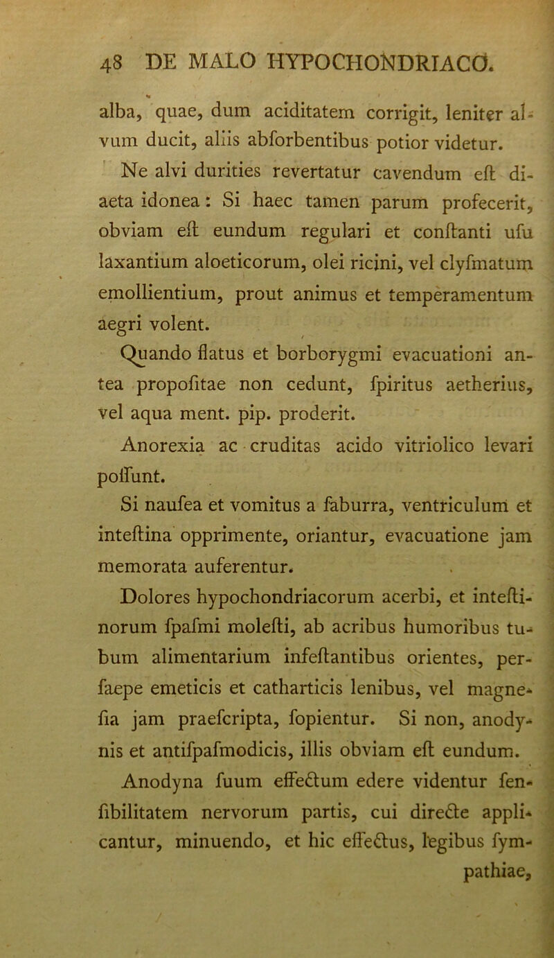 alba, quae, dum aciditatem corrigit, leniter al- vum ducit, aliis abforbentibus potior videtur. Ne alvi durities revertatur cavendum efl di- aeta idonea: Si haec tamen parum profecerit, obviam eil eundum regulari et conflanti ufu laxantium aloeticorum, olei ricini, vel clyfmatum emollientium, prout animus et temperamentum aegri volent. Quando flatus et borborygmi evacuationi an- tea propofitae non cedunt, fpiritus aetherius, vel aqua ment. pip. proderit. Anorexia ac cruditas acido vitriolico levari polfunt. Si naufea et vomitus a faburra, ventriculunl et inteflina opprimente, oriantur, evacuatione jam memorata auferentur. Dolores hypochondriacorum acerbi, et intefli- norum fpafmi molefti, ab acribus humoribus tu- bum alimentarium infeflantibus orientes, per- faepe emeticis et catharticis lenibus, vel magne* fia jam praefcripta, fopientur. Si non, anody- nis et antifpafmodicis, illis obviam efl eundum. Anodyna fuum effedlum edere videntur fen- fibilitatem nervorum partis, cui direde appli* cantur, minuendo, et hic efferius, legibus fym- pathiae.