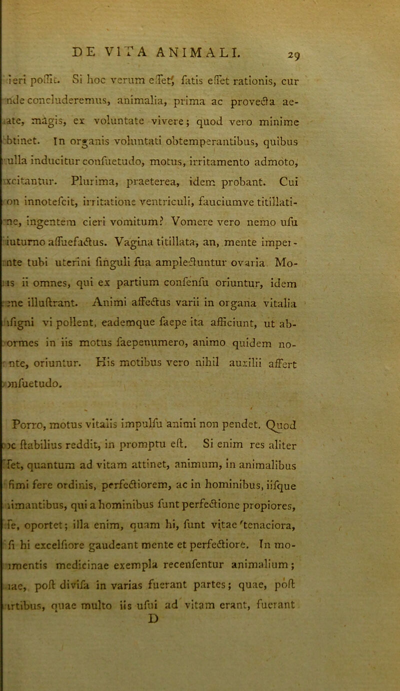 29 ieri poIUc. SI hoc verum cfTet/, fatis effet rationis, cur nJe concluderemus, animalia, prima ac provedla ae- iate, magis, ei voluntate vivere; quod vero minime btinet. In organis voluntati obtemperantibus, quibus I ulla inducitur confuetudo, motus, irritamento admoto, •scitantur. Plurima, praeterea, idem probant. Cui on Innotefcit, irritatione ventriculi, fauclumve titillati- ■ne, ingentem cieri vomitum? Vomere vero nemo ulu iutumo affuefadus. Vagina titillata, an, mente Impei- rnte tubi uterini Unguli fua amplefluntur ovaria. Mo- ns II omnes, qui ex partium confenfu oriuntur, Idem ;ene illuftrant. Animi alFedlus varii in organa vitalia ifigni vi pollent, eademque faepe Ita afficiunt, ut ab- ormes In iis motus faepenumero, animo quidem no- ' nte, oriuntur. Kis motibus vero nihil auxilii affert /mfuetudo. ^ $ Porro, motus vitalis impuLTu animi non pendet. Quod nc flabilius reddit, in promptu efl. Si enim res aliter Tet, quantum ad vitam attinet, animum, in animalibus fimi fere ordinis, perfedliorem, ac in hominibus, iifque limantibus, qui a hominibus funt perfeifHone propiores, .Te, oportet; illa enim, quam hi, funt vflae'tenaciora, fl hi excelfiore gaudeant mente et perfedliore. In mo- imentis medicinae exempla recenfentur animalium; lae, pofl divifa in varias fuerant partes; quae, pofl • irtibus, miae multo iis ufui ad vitam erant, fuerant D