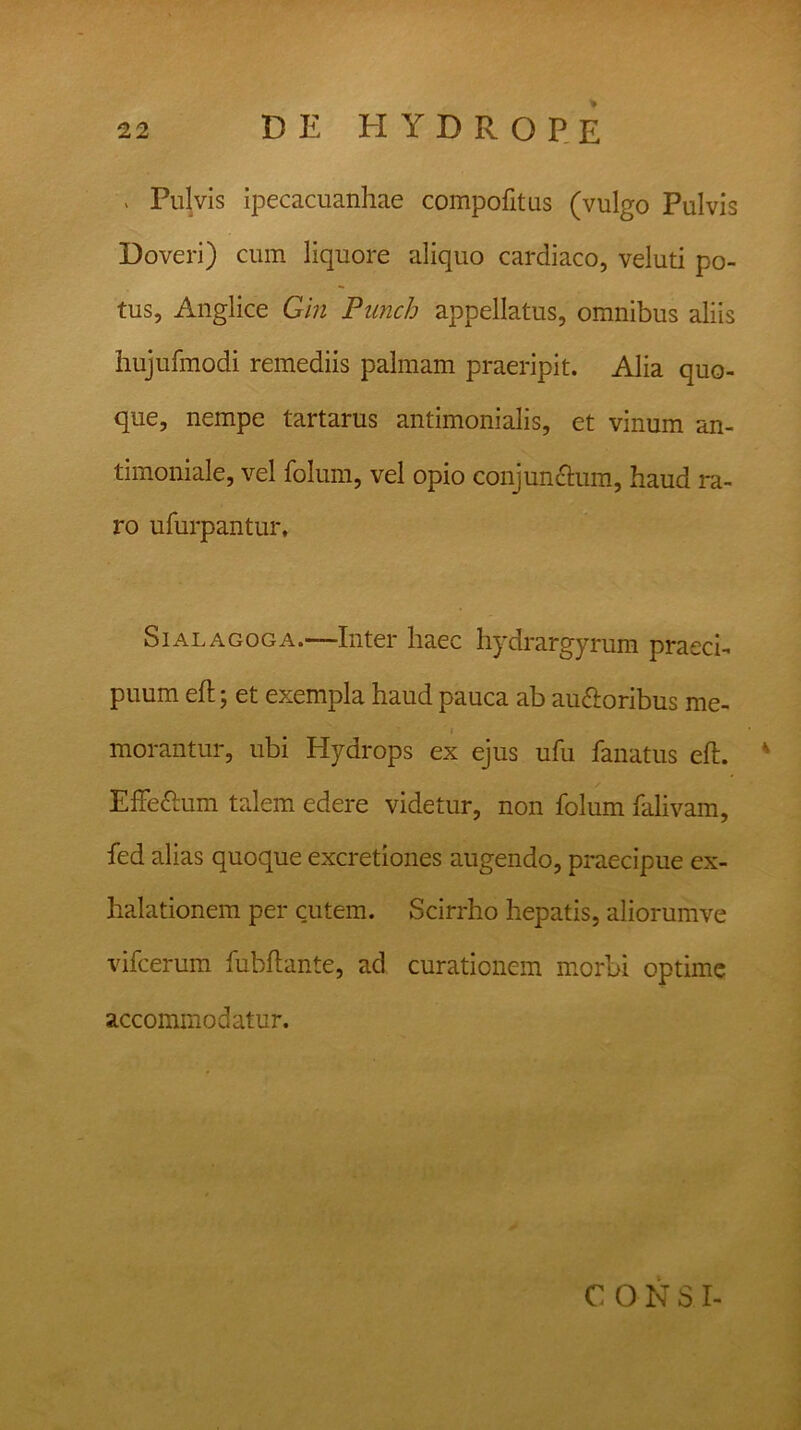 . Pulvis ipecacuanhae compofitus (vulgo Pulvis Doveri) cum liquore aliquo cardiaco, veluti po- tus, Anglice Gin Punch appellatus, omnibus aliis hujufmodi remediis palmam praeripit. Alia quo- que, nempe tartarus antimonialis, et vinum an- timoniale, vel folum, vel opio conjunctum, haud ra- ro ufurpantur, Sialagoga.—Inter haec hydrargyrum praeci- puum eft; et exempla haud pauca ab auctoribus me- • morantur, ubi Hydrops ex ejus ufu fanatus eft. * EffeCtum talem edere videtur, non folum falivam, fed alias quoque excretiones augendo, praecipue ex- halationem per cutem. Scirrho hepatis, aliorumve vifcerum fubftante, ad curationem morbi optime accommodatur. CONS I-