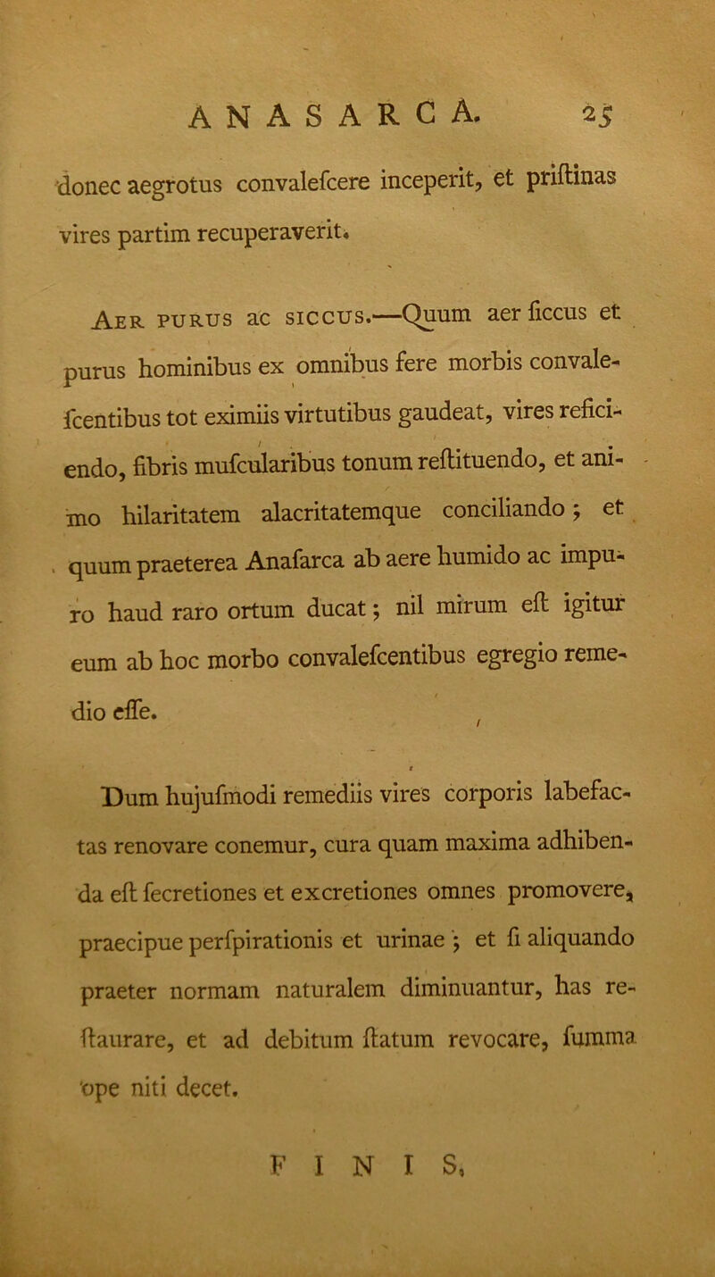 donec aegrotus convalefcere inceperit, et priftinas vires partim recuperaverit» Aer purus ac siccus.—Quum aerliccus et purus hominibus ex omnibus fere morbis convale- fcentibus tot eximiis virtutibus gaudeat, vires refici- endo, fibris mufcularibus tonum reftituendo, et ani- mo hilaritatem alacritatemque conciliando; et quum praeterea Anafarca ab aere humido ac impu- ro haud raro ortum ducat; nil mirum eft igitur eum ab hoc morbo convalefcentibus egregio reme- dio efie. t t Dum hujufmodi remediis vires corporis labefac- tas renovare conemur, cura quam maxima adhiben- da eft fecretiones et excretiones omnes promovere, praecipue perfpirationis et urinae ; et fi aliquando praeter normam naturalem diminuantur, has re- fiaurare, et ad debitum fiatum revocare, fumma 'ope niti decet. FINIS,