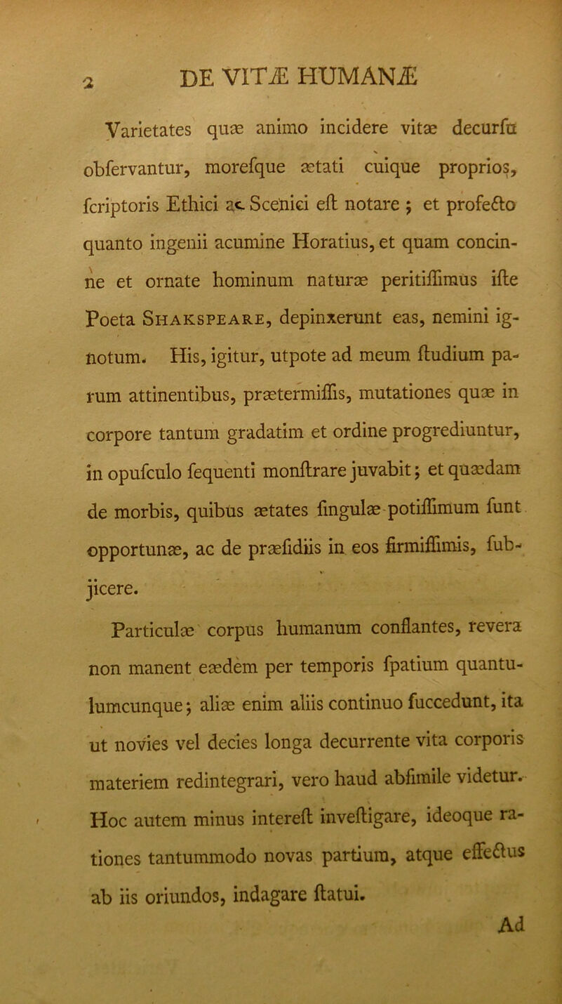 Varietates quae animo incidere vitae decurfu V obfervantur, morefque setati cnique proprios, fcriptoris Ethici ac Scetiici eft notare ; et profetto quanto ingenii acumine Horatius, et quam concin- ne et ornate hominum naturae peritiflimus ifte Poeta Shakspeare, depinxerunt eas, nemini ig- notum* His, igitur, utpote ad meum ftudium pa- rum attinentibus, praetermiflis, mutationes quae in corpore tantum gradatim et ordine progrediuntur, in opufculo fequenti monflrare juvabit; et quaedam de morbis, quibus aetates lingulae potiflimum funt opportunae, ac de praelidiis in eos firmifiimis, fub- jicere. Particulm corpus humanum conflantes, revera non manent eaedem per temporis fpatium quantu- lumcunque ; aliae enim aliis continuo fuccedunt, ita ut novies vel decies longa decurrente vita corporis materiem redintegrari, vero haud abflmile videtur. Hoc autem minus intereft inveftigare, ideoque ra- tiones tantummodo novas partium, atque effettus ab iis oriundos, indagare flatui. Ad