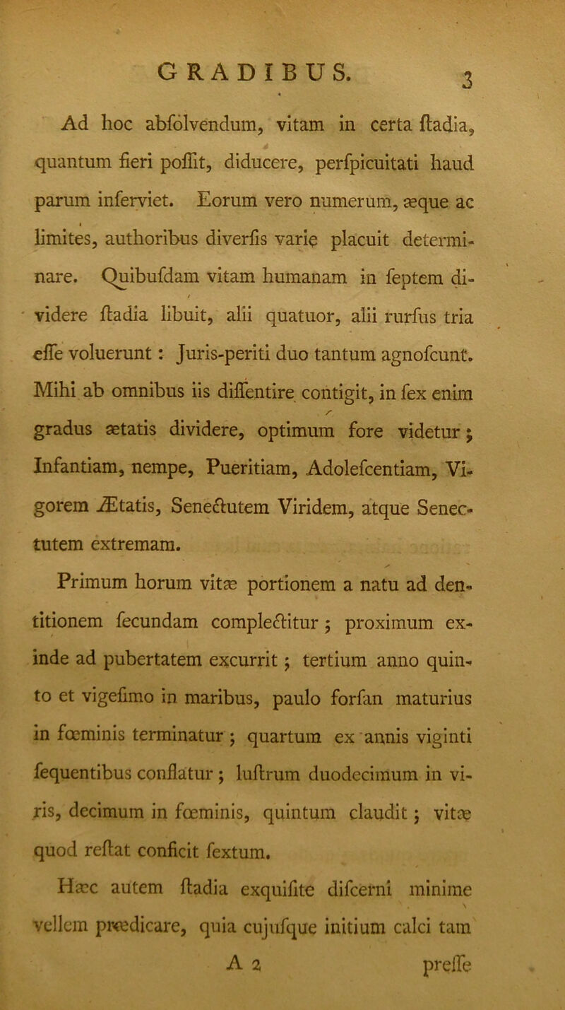 Ad hoc abfolvendum, vitam in certa ftadia, 4 \ , quantum fieri pofiit, diducere, perfpicuitati haud parum inferviet. Eorum vero numerum, aeque ac limites, authoribus diverfis varie placuit determi- nare. Quibufdam vitam humanam in feptem di- f videre fiadia libuit, alii quatuor, alii rurfus tria efie voluerunt: Juris-periti duo tantum agnofcunt. Mihi ab omnibus iis diflentire contigit, in fex enim gradus aetatis dividere, optimum fore videtur; Infantiam, nempe. Pueritiam, Adolefcentiam, Vi- gorem iEtatis, Senebutem Viridem, atque Senec- tutem extremam. Primum horum vitae portionem a natu ad den- titionem fecundam complebitur ; proximum ex- inde ad pubertatem excurrit; tertium anno quin- to et vigefimo in maribus, paulo forfan maturius in foeminis terminatur ; quartum ex annis viginti fequentibus conflatur ; luftrum duodecimum in vi- ris, decimum in foeminis, quintum claudit; vitee quod reflat conficit fextum. Haec autem ftadia exquifite difeerni minime vellem pr<edicare, quia cujufque initium calci tam A 2 prefle